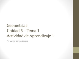 Geometría I
Unidad 5 – Tema 1
Actividad de Aprendizaje 1
Fernando Vargas Vargas
 