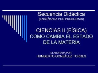 Secuencia Didáctica ( ENSEÑANZA POR PROBLEMAS) CIENCIAS II (FÍSICA) COMO CAMBIA EL ESTADO DE LA MATERIA ELABORADA POR: HUMBERTO GONZÁLEZ TORRES 