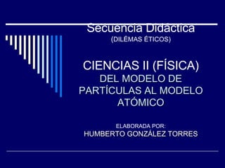 Secuencia Didáctica ( DILÉMAS ÉTICOS) CIENCIAS II (FÍSICA) DEL MODELO DE PARTÍCULAS AL MODELO ATÓMICO ELABORADA POR: HUMBERTO GONZÁLEZ TORRES 