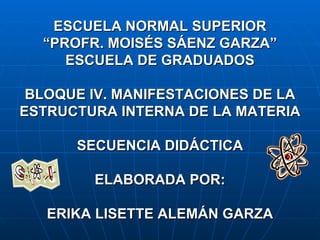 ESCUELA NORMAL SUPERIOR “PROFR. MOISÉS SÁENZ GARZA” ESCUELA DE GRADUADOS BLOQUE  IV. MANIFESTACIONES DE LA ESTRUCTURA INTERNA DE LA MATERIA SECUENCIA DIDÁCTICA ELABORADA POR: ERIKA LISETTE ALEMÁN GARZA 