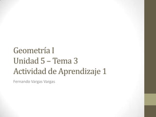 Geometría I
Unidad 5 – Tema 3
Actividad de Aprendizaje 1
Fernando Vargas Vargas
 