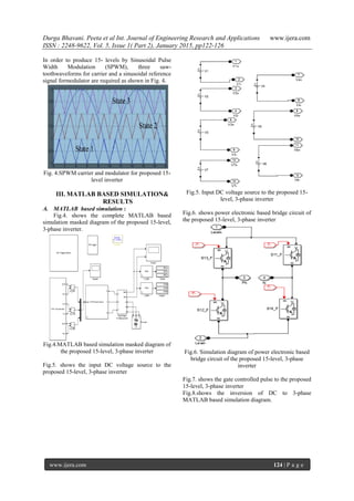 Durga Bhavani. Peeta et al Int. Journal of Engineering Research and Applications www.ijera.com
ISSN : 2248-9622, Vol. 5, Issue 1( Part 2), January 2015, pp122-126
www.ijera.com 124 | P a g e
In order to produce 15- levels by Sinusoidal Pulse
Width Modulation (SPWM), three saw-
toothwaveforms for carrier and a sinusoidal reference
signal formodulator are required as shown in Fig. 4.
Fig. 4.SPWM carrier and modulator for proposed 15-
level inverter
III. MATLAB BASED SIMULATION&
RESULTS
A. MATLAB based simulation :
Fig.4. shows the complete MATLAB based
simulation masked diagram of the proposed 15-level,
3-phase inverter.
Fig.4.MATLAB based simulation masked diagram of
the proposed 15-level, 3-phase inverter
Fig.5. shows the input DC voltage source to the
proposed 15-level, 3-phase inverter
Fig.5. Input DC voltage source to the proposed 15-
level, 3-phase inverter
Fig.6. shows power electronic based bridge circuit of
the proposed 15-level, 3-phase inverter
Fig.6. Simulation diagram of power electronic based
bridge circuit of the proposed 15-level, 3-phase
inverter
Fig.7. shows the gate controlled pulse to the proposed
15-level, 3-phase inverter
Fig.8.shows the inversion of DC to 3-phase
MATLAB based simulation diagram.
 