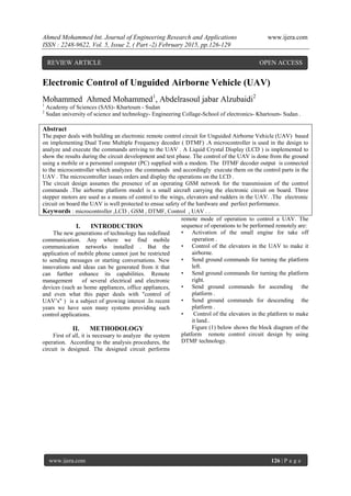 Ahmed Mohammed Int. Journal of Engineering Research and Applications www.ijera.com
ISSN : 2248-9622, Vol. 5, Issue 2, ( Part -2) February 2015, pp.126-129
www.ijera.com 126 | P a g e
Electronic Control of Unguided Airborne Vehicle (UAV)
Mohammed Ahmed Mohammed1
, Abdelrasoul jabar Alzubaidi2
1
Academy of Sciences (SAS)- Khartoum - Sudan
2
Sudan university of science and technology- Engineering Collage-School of electronics- Khartoum- Sudan .
Abstract
The paper deals with building an electronic remote control circuit for Unguided Airborne Vehicle (UAV) based
on implementing Dual Tone Multiple Frequency decoder ( DTMF) .A microcontroller is used in the design to
analyze and execute the commands arriving to the UAV . A Liquid Crystal Display (LCD ) is implemented to
show the results during the circuit development and test phase. The control of the UAV is done from the ground
using a mobile or a personnel computer (PC) supplied with a modem. The DTMF decoder output is connected
to the microcontroller which analyzes the commands and accordingly execute them on the control parts in the
UAV . The microcontroller issues orders and display the operations on the LCD .
The circuit design assumes the presence of an operating GSM network for the transmission of the control
commands .The airborne platform model is a small aircraft carrying the electronic circuit on board. Three
stepper motors are used as a means of control to the wings, elevators and rudders in the UAV. .The electronic
circuit on board the UAV is well protected to ensue safety of the hardware and perfect performance.
Keywords : microcontroller ,LCD , GSM , DTMF, Control , UAV . .
I. INTRODUCTION
The new generations of technology has redefined
communication. Any where we find mobile
communication networks installed . But the
application of mobile phone cannot just be restricted
to sending messages or starting conversations. New
innovations and ideas can be generated from it that
can further enhance its capabilities. Remote
management of several electrical and electronic
devices (such as home appliances, office appliances,
and even what this paper deals with "control of
UAV’s" ) is a subject of growing interest .In recent
years we have seen many systems providing such
control applications.
II. METHODOLOGY
First of all, it is necessary to analyze the system
operation. According to the analysis procedures, the
circuit is designed. The designed circuit performs
remote mode of operation to control a UAV. The
sequence of operations to be performed remotely are:
• Activation of the small engine for take off
operation .
• Control of the elevators in the UAV to make it
airborne.
• Send ground commands for turning the platform
left.
• Send ground commands for turning the platform
right.
• Send ground commands for ascending the
platform .
• Send ground commands for descending the
platform .
• Control of the elevators in the platform to make
it land..
Figure (1) below shows the block diagram of the
platform remote control circuit design by using
DTMF technology.
REVIEW ARTICLE OPEN ACCESS
 