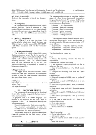 Ahmed Mohammed Int. Journal of Engineering Research and Applications www.ijera.com
ISSN : 2248-9622, Vol. 5, Issue 2, ( Part -2) February 2015, pp.126-129
www.ijera.com 128 | P a g e
AH, AL are the amplitudes.
fH, fL are the frequencies of high & low frequency
range.
5. PC Computer:
PC computer hosts developed software to control
remotely the UAV. The PC is connected to a GSM
modem. The software dictates the processor to handle
the controlling process. A corresponding signal is
then sent to the other GSM modem onboard the
UAV.
6. HD74LS373 Latching IC:
The HD74LS373 is an eight bit register. It is
used as a buffer which stores signals for future use.
Different types of latches are available. HD74LS373
octal D-type transparent latch will be used in the
system.
7. ULN 2803A Darlington IC:
The ULN2803A is a high-voltage, high-current
Darlington transistor array. The device consists of
eight NPN Darlington pairs that feature high-voltage
outputs with common-cathode clamp diodes for
switching inductive loads. The collector-current
rating of each Darlington pair is 500 mA. The
Darlington pairs may be connected in parallel for
higher current capability.
8. Stepper motors :
The stepper motors are connected to the control
parts in the UAV .They manipulate the control parts
in order to guide the UAV. Equation (2) gives the
step angel of the stepper motor.
360 Degrees
Step angle = ------------------------------ = 1.8
Degree / Step ……….(2)
200 Steps / revolution
IV. SOFTWARE DESIGN
The programmer is a device used to download
the hex files from the computer to the flash memory
in the microcontroller.
The program used is BASCOM language. Any
program in this language will be saved with an
extension (.bas). The compilation performs the
following two steps:
- Convert (.bas) extension file to assembly codes.
- The compiler automatically converts the
assembly codes to executable ( .hex) file that can
be downloaded into the microcontroller.
A Pony Prog program is used to download the
(.hex) file program into the flash memory of the
microcontroller.
V. V. ALGORITH
The microcontroller program on board the platform
deals with a fixed format of commands coming from
the ground control circuit .We assumed the following
commands to be processed and executed by the
microcontroller in the platform:
… Command 1 : take off command.
… Command 2 Turn right command.
… Command 3 Turn left command.
… Command 4 ascend command.
… Command 5 descend command.
… Command 6 landing command.
The algorithm contains the main program and six
subroutines .Three stepper motors are controlled by
the microcontroller. The stepper motors in the UAV
are as follows :
…. Stepper motor 1 controls the right wing elevator.
…. Stepper motor 2 controls the left wing elevator.
…. Stepper motor 3 controls the rudder.
The algorithm for the system is ;
Start
--- Check the incoming modem dial tone for
authorization.
- If authorized , continue processing.
- If not authorized , deny access and wait for an
authorized dial tone.
--- Clear all controlled devices .The DTMF code is
(0000)2 .
--- Analyze the incoming code from the DTMF
decoder.
Code reception:
--- If the code is equal to (0001)2 , then go to take off
subroutine.
--- If the code is equal to (0010)2 , then go to turn
right subroutine.
--- If the code is equal to (0011)2 , then go to turn left
subroutine.
--- If the code is equal to (0100)2 , then go to ascend
subroutine.
--- If the code is equal to (0101)2 , then go to descend
subroutine.
--- If the code is equal to (0110)2 , then go to landing
subroutine.
--- If the code is equal to (0111)2 , then go to
terminate the program.
… Go to code reception.
Terminate the program:
… Display termination on the LCD.
End.
Take off subroutine:
… Display take off on the LCD.
… Activate the engine.
… Activate stepper motors 1&2 for max. elevator
angle.
… Delay few seconds.
 