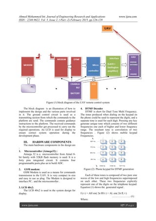 Ahmed Mohammed Int. Journal of Engineering Research and Applications www.ijera.com
ISSN : 2248-9622, Vol. 5, Issue 2, ( Part -2) February 2015, pp.126-129
www.ijera.com 127 | P a g e
Figure (1) block diagram of the UAV remote control system
The block diagram is an illustration of how to
implement the design and the various parts involved
in it. The ground control circuit is used as a
transmitting section from which the commands to the
platform are send. The commands contain guidance
instructions to the platform. The received commands
by the microcontroller get processed to carry out the
required operations. An LCD is used for display to
ensure correct system operation during the
development phase.
III. HARDWARE COMPONENTS
The main hardware components in the design are
:
1. Microcontroller (Atmega32) :
Atmega 32 is a microcontroller from Atmel 8-
bit family with 32KB flash memory is used. It is a
forty pins integrated circuit. It contains four
programmable ports plus an in build ADC.
2. GSM modem:
GSM Modem is used as a means for commands
transmission to the UAV. It is very compact in size
and easy to use as plug. The Modem is designed to
interface PC.. and the microcontroller .
3. LCD 40x2:
The LCD 40x2 is used in the system design for
display.
4. DTMF Decoder
DTMF is short for Dual Tone Multi Frequency.
The tones produced when dialing on the keypad on
the phone could be used to represent the digits, and a
separate tone is used for each digit. Pressing any key
generate unique tone which consists of two different
frequencies one each of higher and lower frequency
range. The resultant tone is convolution of two
frequencies . Figure (2) shows mobile keypad
Frequencies.
Figure (2) Phone keypad for DTMF generation
Each of these tones is composed of two pure sine
waves of the low and high frequencies superimposed
on each other. These two frequencies explicitly
represent one of the digits on the telephone keypad.
Equation (1) shows the generated signal .
f ( t ) = AH sin( 2π fH t ) + AL sin( 2π fL t )
………………… (1)
Where;
 