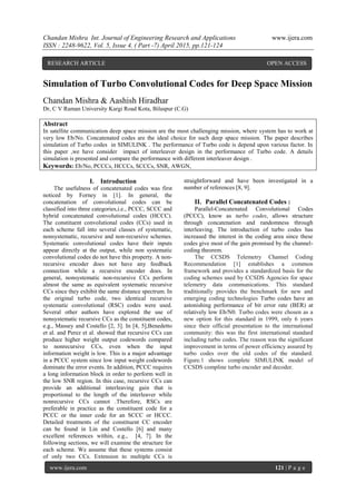 Chandan Mishra Int. Journal of Engineering Research and Applications www.ijera.com
ISSN : 2248-9622, Vol. 5, Issue 4, ( Part -7) April 2015, pp.121-124
www.ijera.com 121 | P a g e
Simulation of Turbo Convolutional Codes for Deep Space Mission
Chandan Mishra & Aashish Hiradhar
Dr, C V Raman University Kargi Road Kota, Bilaspur (C.G)
Abstract
In satellite communication deep space mission are the most challenging mission, where system has to work at
very low Eb/No. Concatenated codes are the ideal choice for such deep space mission. The paper describes
simulation of Turbo codes in SIMULINK . The performance of Turbo code is depend upon various factor. In
this paper ,we have consider impact of interleaver design in the performance of Turbo code. A details
simulation is presented and compare the performance with different interleaver design .
Keywords: Eb/No, PCCCs, HCCCs, SCCCs, SNR, AWGN,
I. Introduction
The usefulness of concatenated codes was first
noticed by Forney in [1]. In general, the
concatenation of convolutional codes can be
classified into three categories,i.e., PCCC, SCCC and
hybrid concatenated convolutional codes (HCCC).
The constituent convolutional codes (CCs) used in
each scheme fall into several classes of systematic,
nonsystematic, recursive and non-recursive schemes.
Systematic convolutional codes have their inputs
appear directly at the output, while non systematic
convolutional codes do not have this property. A non-
recursive encoder does not have any feedback
connection while a recursive encoder does. In
general, nonsystematic non-recursive CCs perform
almost the same as equivalent systematic recursive
CCs since they exhibit the same distance spectrum. In
the original turbo code, two identical recursive
systematic convolutional (RSC) codes were used.
Several other authors have explored the use of
nonsystematic recursive CCs as the constituent codes,
e.g., Massey and Costello [2, 3]. In [4, 5],Benedetto
et al. and Perez et al. showed that recursive CCs can
produce higher weight output codewords compared
to nonrecursive CCs, even when the input
information weight is low. This is a major advantage
in a PCCC system since low input weight codewords
dominate the error events. In addition, PCCC requires
a long information block in order to perform well in
the low SNR region. In this case, recursive CCs can
provide an additional interleaving gain that is
proportional to the length of the interleaver while
nonrecursive CCs cannot .Therefore, RSCs are
preferable in practice as the constituent code for a
PCCC or the inner code for an SCCC or HCCC.
Detailed treatments of the constituent CC encoder
can be found in Lin and Costello [6] and many
excellent references within, e.g., [4, 7]. In the
following sections, we will examine the structure for
each scheme. We assume that these systems consist
of only two CCs. Extension to multiple CCs is
straightforward and have been investigated in a
number of references [8, 9].
II. Parallel Concatenated Codes :
Parallel-Concatenated Convolutional Codes
(PCCC), know as turbo codes, allows structure
through concatenation and randomness through
interleaving. The introduction of turbo codes has
increased the interest in the coding area since these
codes give most of the gain promised by the channel-
coding theorem.
The CCSDS Telemetry Channel Coding
Recommendation [1] establishes a common
framework and provides a standardized basis for the
coding schemes used by CCSDS Agencies for space
telemetry data communications. This standard
traditionally provides the benchmark for new and
emerging coding technologies Turbo codes have an
astonishing performance of bit error rate (BER) at
relatively low Eb/N0. Turbo codes were chosen as a
new option for this standard in 1999, only 6 years
since their official presentation to the international
community: this was the first international standard
including turbo codes. The reason was the significant
improvement in terms of power efficiency assured by
turbo codes over the old codes of the standard.
Figure.1 shows complete SIMULINK model of
CCSDS compline turbo encoder and decoder.
RESEARCH ARTICLE OPEN ACCESS
 