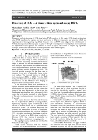 Munzaleen Rashid Bhat Int. Journal of Engineering Research and Applications www.ijera.com
ISSN : 2248-9622, Vol. 5, Issue 5, ( Part -6) May 2015, pp.139-148
www.ijera.com 139 | P a g e
Denoising of ECG -- A discrete time approach using DWT.
Munzaleen Rashid Bhat* Virk Rana**
*(Department of Electronics Communication Engineering, Punjab Technical University Punjab)
** (Department of Electronics Communication Engineering, Punjab Technical University Punjab)
ABSTRACT
This paper is about denoising of ECG signal using DWT transform. In this paper, ECG signals are denoised
using DWT transform.Ecg signals are taken and noise at different frequencies are generated which are
superimposed on this original ecg signal.High frequency noise is of 4000 hertz and power line interference is of
50 hertz.Decomposition of noisy signal is achieved through wavelet packet .wavelet packets are reconstructed
and appropriate wavelet packets are combined to obtain a signal, very similar to original ecg signal.This
technique results in the minimization of mean square error in the filtered signals.
Keywords - CWT,DENOISING,DFT,DWT,ECG,STFT.
I. INTRODUCTION
The ECG is the most commonly performed
cardiac test. This is because the ECG is a useful
screening tool for a variety of cardiac abnormalities;
ECG machines are readily available and the test is
simple to perform, risk-free and inexpensive. As the
heart undergoes depolarization and repolarization, the
electrical currents that are generated spread not only
within the heart, but also throughout the body. This
electrical activity generated by the heart can be
measured by an array of electrodes placed on the
body surface. The recorded tracing is called an
electrocardiogram (ECG, or EKG). From the ECG
tracing, the heart rate, heart rhythm and conduction
abnormalities can be determined thus helping in
diagnosis of any coronary or heart disease.
In first section the human heart is introduced. It
explains the valves present which regulate the flow of
blood through our heart along with the conduction
system of the heart. Furthermore in the second part
the electrical activity of the heart is discussed, which
results due to the action potentials or rather because
of the active sodium-potassium pump (active Na+ -
K+ pump).
Next section discusses the ECG and the noises
that can be present in it. ECG is a quasi-periodical,
rhythmically repeating signal synchronized by the
function of the heart, which acts as a generator of the
bioelectrical events. The different waveforms are
recorded and standardized in terms of amplitude,
time and phase relationship. By looking at a subjects
ECG a physician can diagnose the disease of patient.
Any sort of noise in an ECG signal results in a
deformed ECG, thus making it unsuitable for
diagnosis and even resulting in wrong diagnosis.
The signal processing methods are introduced in
third section of the paper.
Fourth section discusses with the Problem
Considered and the Results obtained. Procedures for
the rectification of the problem to obtain the desired
result have also been discussed.
The last section consists of all the conclusions.
II. HEART
2.1 Heart Anatomy
Figure 2.1: Internal Structure of the Heart
The heart weighs between 7 and 15 ounces (200
to 425 grams) and is a little larger than the size of
your fist. By the end of a long life, a person's heart
may have beat (expanded and contracted) more than
3.5 billion times. In fact, each day, the average heart
beats 100,000 times, pumping about 2,000 gallons
(7,571 liters) of blood.
Your heart is located between your lungs in the
middle of your chest, behind and slightly to the left of
your breastbone (sternum). A double-layered
membrane called the pericardium surrounds your
heart like a sac. The outer layer of the pericardium
surrounds the roots of your heart's major blood
vessels and is attached by ligaments to your spinal
column, diaphragm, and other parts of your body.
The inner layer of the pericardium is attached to the
heart muscle. A coating of fluid separates the two
layers of membrane, letting the heart move as it
beats, yet still be attached to your body.
Your heart has 4 chambers. The upper chambers
are called the left and right atria, and the lower
chambers are called the left and right ventricles. A
RESEARCH ARTICLE OPEN ACCESS
 
