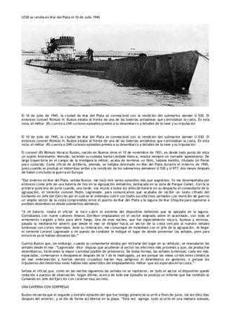 U530 se rendía en Mar del Plata el 10 de Julio 1945
El 10 de julio de 1945, la ciudad de Mar del Plata se conmocionó con la rendición del submarino alemán U -530. El
entonces coronel Rómulo H. Bustos estaba al frente de una de las baterías antiaéreas que controlaban la costa. En esta
nota, el militar (R) cuenta a LNR curiosos episodios previos a su desembarco y detalles de la nave y su tripulación
El 10 de julio de 1945, la ciudad de Mar del Plata se conmocionó con la rendición del submarino alemán U -530. El
entonces coronel Rómulo H. Bustos estaba al frente de una de las baterías antiaéreas que controlaban la costa. En esta
nota, el militar (R) cuenta a LNR curiosos episodios previos a su desembarco y detalles de la nave y su tripulación
El coronel (R) Rómulo Horacio Bustos, nacido en Buenos Aires el 15 de noviembre de 1921, es desde todo punto de vista
un sujeto interesante. Menudo, luciendo su cuidada barba candado blanca, resulta siempre un narrador apasionante. De
larga trayectoria en el campo de la inteligencia militar, acaba de terminar un libro, todavía inédito, titulado Un Perón
poco conocido. Como oficial de Artillería, además, se hallaba destinado en Mar del Plata durante el invierno de 1945,
justo cuando se produjo el misterioso arribo y la rendición de los submarinos alemanes U-530 y U-977, dos meses después
de haber concluido la guerra en Europa.
“Ese invierno en Mar del Plata –señala Bustos– me tocó vivir varios episodios más que sugestivos. Yo me desempeñaba por
entonces como jefe de una batería de tiro en la Agrupación Antiaérea, destacada en la zona de Parque Camet. Corría la
primera quincena de junio cuando, una tarde, nos reunió a todos los jefes de batería en su despacho el comandante de la
agrupación, el teniente coronel Pedro Lagrenade, para comunicarnos que acababa de recibir un texto cifrado del
Comando en Jefe del Ejército por el cual se le ordenaba cubrir con todos sus efectivos (armados con munición de guerra)
un amplio sector de la costa comprendido entre el puerto de Mar del Plata y la laguna de Mar Chiquita para oponerse a
posibles desembarcos desde submarinos alemanes.
“A mi batería –relata el oficial– le tocó cubrir el extremo del dispositivo defensivo que se apoyaba en la laguna.
Contábamos con nueve cañones livianos Oerlikon emplazados en el sector asignado sobre el acantilado, con todo el
armamento cargado y listo para abrir fuego. Una de esas noches, que fue especialmente oscura, lluviosa y ventosa,
pasada la medianoche advertí que desde el mar se dirigían hacia un sec tor de la costa cercano al nuestro señales
luminosas con cortos intervalos. Ante su reiteración, me comuniqué de inmediato con el jefe de la agrupación. Al llegar
el teniente coronel Lagrenade a mi puesto de combate le indiqué el lugar de donde provenían las señales, pero para
entonces ya se habían desvanecido.”
Cuenta Bustos que, sin embargo, cuando su comandante estaba por retirarse del lugar en su vehículo, se reanudaron las
señales desde el mar. “Lagrenade –dice– dispuso que acudieran al sector los efectivos más próximos y que, de producirse
desembarcos, hiciéramos la mayor cantidad posible de prisioneros. De todas formas, las señales luminosas, cada vez más
espaciadas, comenzaron a desaparecer después de la 1 de la madrugada, ya sea porque las malas co ndiciones climáticas
(el mar embravecido y fuertes vientos cruzados) hacían muy peligroso el desembarco en gomones, o porque los
tripulantes del misterioso navío habían sido advertidos del emplazamiento militar que los esperaba en la costa.”
Señala el oficial que, como en las noches siguientes las señales no se repitieron, en todo el sector el dispositivo quedó
reducido a puestos de observación. Según afirma, acerca de todo ese episodio se produjo un informe que fue remitido al
Comando en Jefe del Ejército con carácter muy secreto.
UNA CAVERNA CON SORPRESAS
Bustos recuerda que el segundo y extraño episodio del que fue testigo presencial ocurrió a fines de junio, tal vez diez días
después del anterior, y se dio de forma accidental en la playa. “Esta vez –agrega– todo ocurrió en una mañana soleada,
 