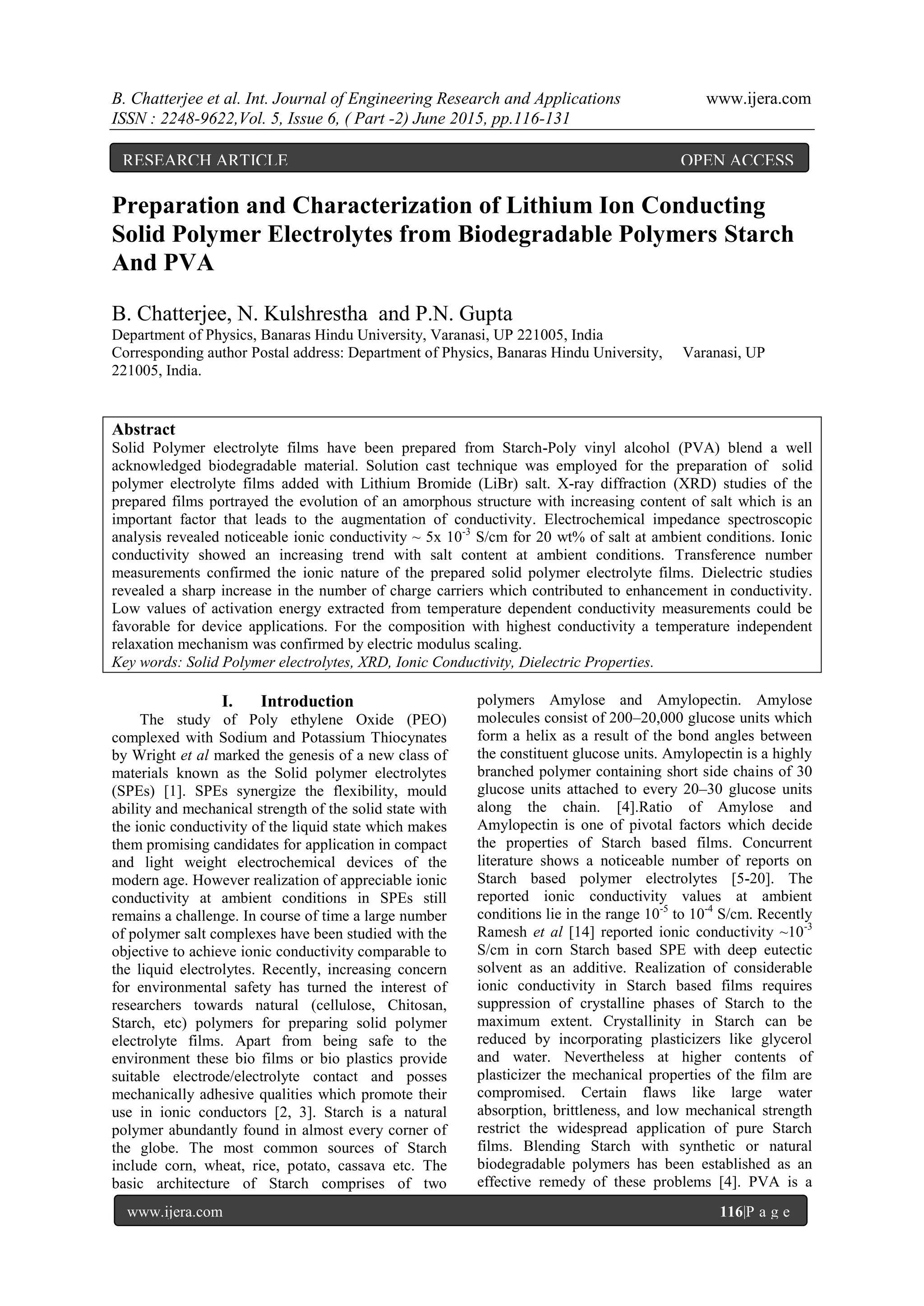 B. Chatterjee et al. Int. Journal of Engineering Research and Applications www.ijera.com
ISSN : 2248-9622,Vol. 5, Issue 6, ( Part -2) June 2015, pp.116-131
www.ijera.com 116|P a g e
Preparation and Characterization of Lithium Ion Conducting
Solid Polymer Electrolytes from Biodegradable Polymers Starch
And PVA
B. Chatterjee, N. Kulshrestha and P.N. Gupta
Department of Physics, Banaras Hindu University, Varanasi, UP 221005, India
Corresponding author Postal address: Department of Physics, Banaras Hindu University, Varanasi, UP
221005, India.
Abstract
Solid Polymer electrolyte films have been prepared from Starch-Poly vinyl alcohol (PVA) blend a well
acknowledged biodegradable material. Solution cast technique was employed for the preparation of solid
polymer electrolyte films added with Lithium Bromide (LiBr) salt. X-ray diffraction (XRD) studies of the
prepared films portrayed the evolution of an amorphous structure with increasing content of salt which is an
important factor that leads to the augmentation of conductivity. Electrochemical impedance spectroscopic
analysis revealed noticeable ionic conductivity ~ 5x 10-3
S/cm for 20 wt% of salt at ambient conditions. Ionic
conductivity showed an increasing trend with salt content at ambient conditions. Transference number
measurements confirmed the ionic nature of the prepared solid polymer electrolyte films. Dielectric studies
revealed a sharp increase in the number of charge carriers which contributed to enhancement in conductivity.
Low values of activation energy extracted from temperature dependent conductivity measurements could be
favorable for device applications. For the composition with highest conductivity a temperature independent
relaxation mechanism was confirmed by electric modulus scaling.
Key words: Solid Polymer electrolytes, XRD, Ionic Conductivity, Dielectric Properties.
I. Introduction
The study of Poly ethylene Oxide (PEO)
complexed with Sodium and Potassium Thiocynates
by Wright et al marked the genesis of a new class of
materials known as the Solid polymer electrolytes
(SPEs) [1]. SPEs synergize the flexibility, mould
ability and mechanical strength of the solid state with
the ionic conductivity of the liquid state which makes
them promising candidates for application in compact
and light weight electrochemical devices of the
modern age. However realization of appreciable ionic
conductivity at ambient conditions in SPEs still
remains a challenge. In course of time a large number
of polymer salt complexes have been studied with the
objective to achieve ionic conductivity comparable to
the liquid electrolytes. Recently, increasing concern
for environmental safety has turned the interest of
researchers towards natural (cellulose, Chitosan,
Starch, etc) polymers for preparing solid polymer
electrolyte films. Apart from being safe to the
environment these bio films or bio plastics provide
suitable electrode/electrolyte contact and posses
mechanically adhesive qualities which promote their
use in ionic conductors [2, 3]. Starch is a natural
polymer abundantly found in almost every corner of
the globe. The most common sources of Starch
include corn, wheat, rice, potato, cassava etc. The
basic architecture of Starch comprises of two
polymers Amylose and Amylopectin. Amylose
molecules consist of 200–20,000 glucose units which
form a helix as a result of the bond angles between
the constituent glucose units. Amylopectin is a highly
branched polymer containing short side chains of 30
glucose units attached to every 20–30 glucose units
along the chain. [4].Ratio of Amylose and
Amylopectin is one of pivotal factors which decide
the properties of Starch based films. Concurrent
literature shows a noticeable number of reports on
Starch based polymer electrolytes [5-20]. The
reported ionic conductivity values at ambient
conditions lie in the range 10-5
to 10-4
S/cm. Recently
Ramesh et al [14] reported ionic conductivity ~10-3
S/cm in corn Starch based SPE with deep eutectic
solvent as an additive. Realization of considerable
ionic conductivity in Starch based films requires
suppression of crystalline phases of Starch to the
maximum extent. Crystallinity in Starch can be
reduced by incorporating plasticizers like glycerol
and water. Nevertheless at higher contents of
plasticizer the mechanical properties of the film are
compromised. Certain flaws like large water
absorption, brittleness, and low mechanical strength
restrict the widespread application of pure Starch
films. Blending Starch with synthetic or natural
biodegradable polymers has been established as an
effective remedy of these problems [4]. PVA is a
RESEARCH ARTICLE OPEN ACCESS
 