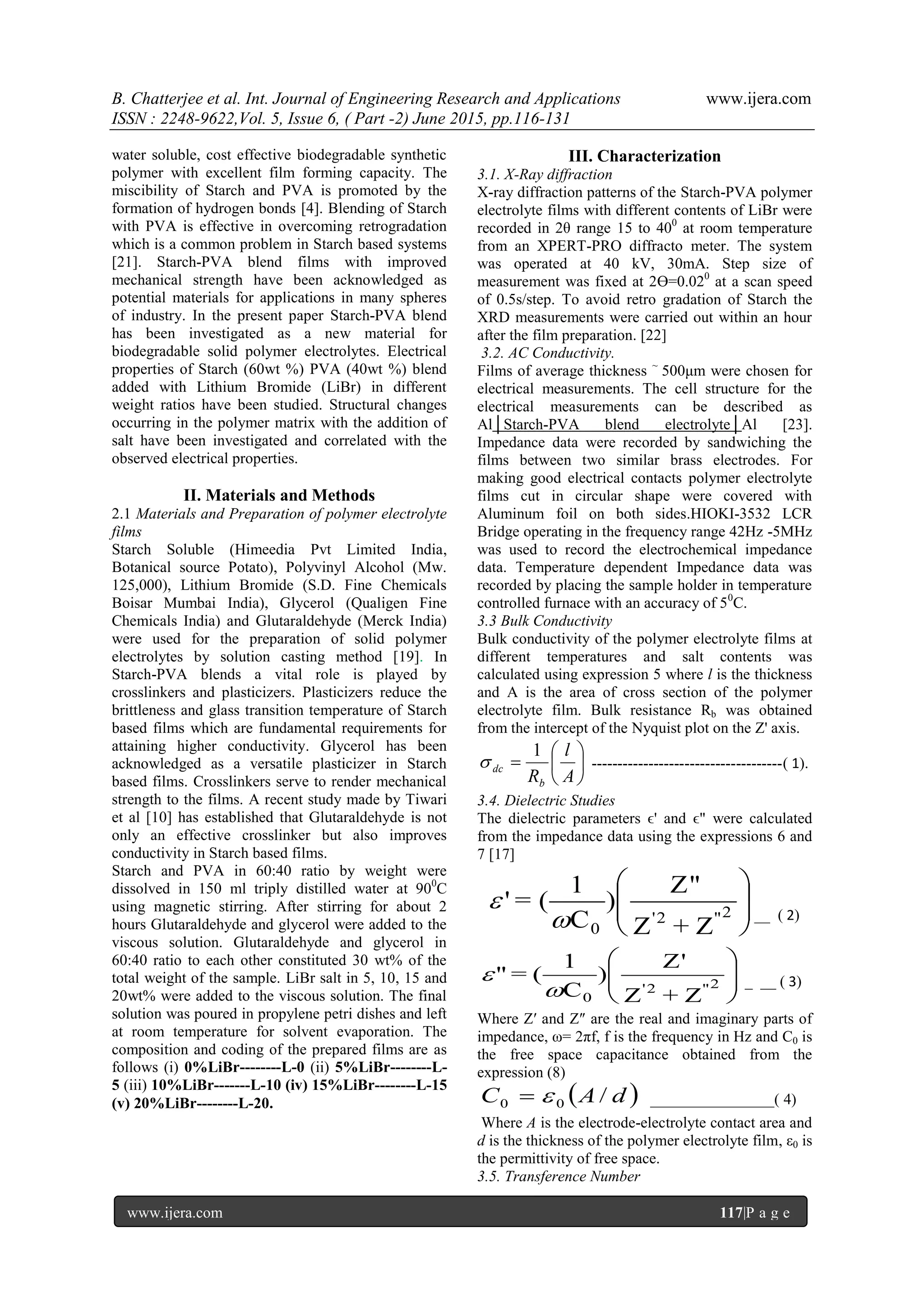 B. Chatterjee et al. Int. Journal of Engineering Research and Applications www.ijera.com
ISSN : 2248-9622,Vol. 5, Issue 6, ( Part -2) June 2015, pp.116-131
www.ijera.com 117|P a g e
water soluble, cost effective biodegradable synthetic
polymer with excellent film forming capacity. The
miscibility of Starch and PVA is promoted by the
formation of hydrogen bonds [4]. Blending of Starch
with PVA is effective in overcoming retrogradation
which is a common problem in Starch based systems
[21]. Starch-PVA blend films with improved
mechanical strength have been acknowledged as
potential materials for applications in many spheres
of industry. In the present paper Starch-PVA blend
has been investigated as a new material for
biodegradable solid polymer electrolytes. Electrical
properties of Starch (60wt %) PVA (40wt %) blend
added with Lithium Bromide (LiBr) in different
weight ratios have been studied. Structural changes
occurring in the polymer matrix with the addition of
salt have been investigated and correlated with the
observed electrical properties.
II. Materials and Methods
2.1 Materials and Preparation of polymer electrolyte
films
Starch Soluble (Himeedia Pvt Limited India,
Botanical source Potato), Polyvinyl Alcohol (Mw.
125,000), Lithium Bromide (S.D. Fine Chemicals
Boisar Mumbai India), Glycerol (Qualigen Fine
Chemicals India) and Glutaraldehyde (Merck India)
were used for the preparation of solid polymer
electrolytes by solution casting method [19]. In
Starch-PVA blends a vital role is played by
crosslinkers and plasticizers. Plasticizers reduce the
brittleness and glass transition temperature of Starch
based films which are fundamental requirements for
attaining higher conductivity. Glycerol has been
acknowledged as a versatile plasticizer in Starch
based films. Crosslinkers serve to render mechanical
strength to the films. A recent study made by Tiwari
et al [10] has established that Glutaraldehyde is not
only an effective crosslinker but also improves
conductivity in Starch based films.
Starch and PVA in 60:40 ratio by weight were
dissolved in 150 ml triply distilled water at 900
C
using magnetic stirring. After stirring for about 2
hours Glutaraldehyde and glycerol were added to the
viscous solution. Glutaraldehyde and glycerol in
60:40 ratio to each other constituted 30 wt% of the
total weight of the sample. LiBr salt in 5, 10, 15 and
20wt% were added to the viscous solution. The final
solution was poured in propylene petri dishes and left
at room temperature for solvent evaporation. The
composition and coding of the prepared films are as
follows (i) 0%LiBr--------L-0 (ii) 5%LiBr--------L-
5 (iii) 10%LiBr-------L-10 (iv) 15%LiBr--------L-15
(v) 20%LiBr--------L-20.
III. Characterization
3.1. X-Ray diffraction
X-ray diffraction patterns of the Starch-PVA polymer
electrolyte films with different contents of LiBr were
recorded in 2θ range 15 to 400
at room temperature
from an XPERT-PRO diffracto meter. The system
was operated at 40 kV, 30mA. Step size of
measurement was fixed at 2ϴ=0.020
at a scan speed
of 0.5s/step. To avoid retro gradation of Starch the
XRD measurements were carried out within an hour
after the film preparation. [22]
3.2. AC Conductivity.
Films of average thickness ~
500μm were chosen for
electrical measurements. The cell structure for the
electrical measurements can be described as
Al│Starch-PVA blend electrolyte│Al [23].
Impedance data were recorded by sandwiching the
films between two similar brass electrodes. For
making good electrical contacts polymer electrolyte
films cut in circular shape were covered with
Aluminum foil on both sides.HIOKI-3532 LCR
Bridge operating in the frequency range 42Hz -5MHz
was used to record the electrochemical impedance
data. Temperature dependent Impedance data was
recorded by placing the sample holder in temperature
controlled furnace with an accuracy of 50
C.
3.3 Bulk Conductivity
Bulk conductivity of the polymer electrolyte films at
different temperatures and salt contents was
calculated using expression 5 where l is the thickness
and A is the area of cross section of the polymer
electrolyte film. Bulk resistance Rb was obtained
from the intercept of the Nyquist plot on the Z' axis.







A
l
Rb
dc
1
 -------------------------------------( 1).
3.4. Dielectric Studies
The dielectric parameters ϵ' and ϵ" were calculated
from the impedance data using the expressions 6 and
7 [17]






2"'2
0 Z+Z
Z"
)
C
1
(='

 __ ( 2)






2"'2
0 Z+Z
Z'
)
C
1
(="

 _ __ ( 3)
Where Z′ and Z″ are the real and imaginary parts of
impedance, ω= 2πf, f is the frequency in Hz and C0 is
the free space capacitance obtained from the
expression (8)
 dAC /00  ________________( 4)
Where A is the electrode-electrolyte contact area and
d is the thickness of the polymer electrolyte film, ε0 is
the permittivity of free space.
3.5. Transference Number
 
