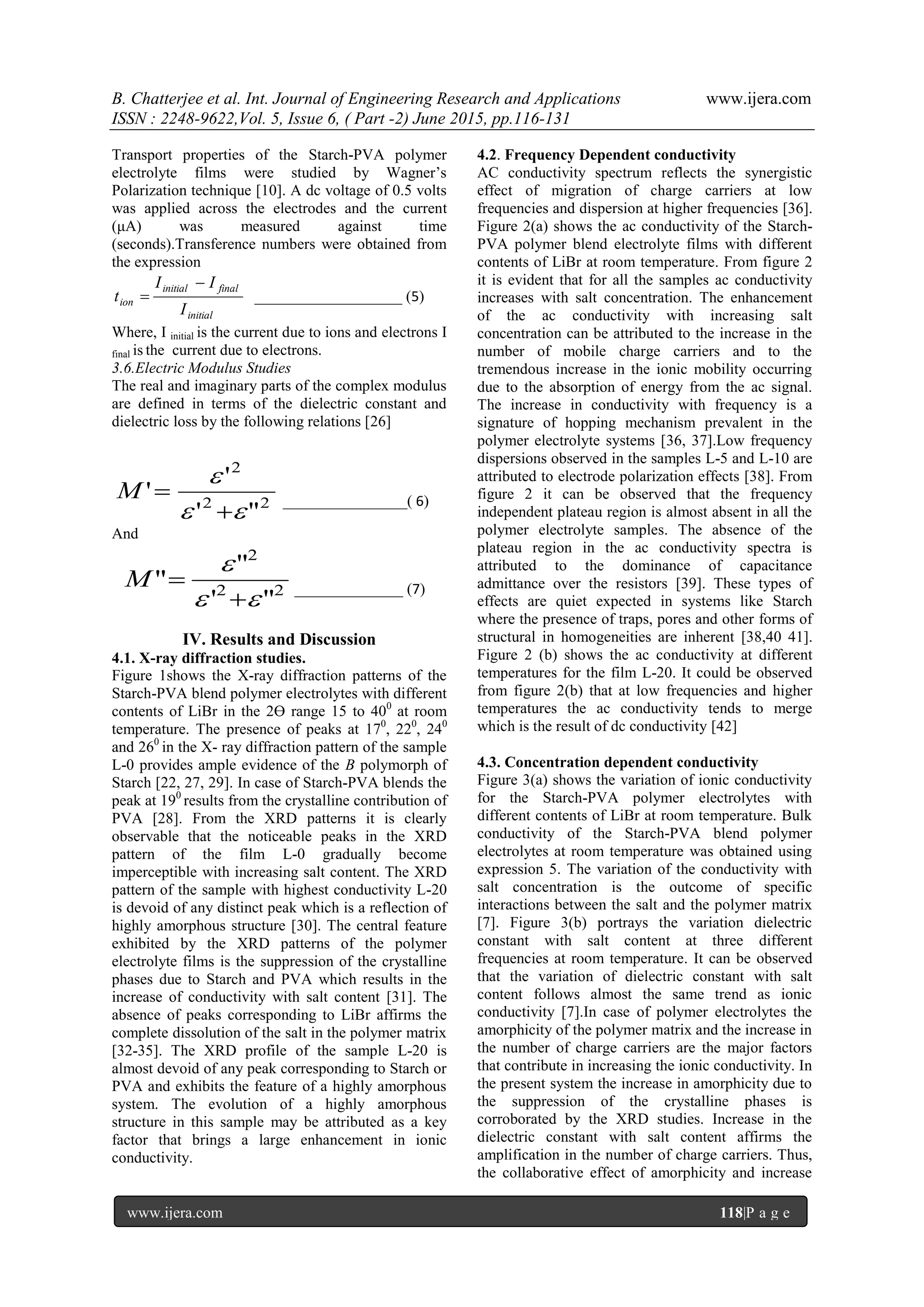 B. Chatterjee et al. Int. Journal of Engineering Research and Applications www.ijera.com
ISSN : 2248-9622,Vol. 5, Issue 6, ( Part -2) June 2015, pp.116-131
www.ijera.com 118|P a g e
Transport properties of the Starch-PVA polymer
electrolyte films were studied by Wagner’s
Polarization technique [10]. A dc voltage of 0.5 volts
was applied across the electrodes and the current
(μA) was measured against time
(seconds).Transference numbers were obtained from
the expression
initial
finalinitial
ion
I
II
t

 ___________________ (5)
Where, I initial is the current due to ions and electrons I
final is the current due to electrons.
3.6.Electric Modulus Studies
The real and imaginary parts of the complex modulus
are defined in terms of the dielectric constant and
dielectric loss by the following relations [26]
22
2
"'
'
'



M ________________( 6)
And
22
2
"'
"
"



M ______________ (7)
IV. Results and Discussion
4.1. X-ray diffraction studies.
Figure 1shows the X-ray diffraction patterns of the
Starch-PVA blend polymer electrolytes with different
contents of LiBr in the 2ϴ range 15 to 400
at room
temperature. The presence of peaks at 170
, 220
, 240
and 260
in the X- ray diffraction pattern of the sample
L-0 provides ample evidence of the B polymorph of
Starch [22, 27, 29]. In case of Starch-PVA blends the
peak at 190
results from the crystalline contribution of
PVA [28]. From the XRD patterns it is clearly
observable that the noticeable peaks in the XRD
pattern of the film L-0 gradually become
imperceptible with increasing salt content. The XRD
pattern of the sample with highest conductivity L-20
is devoid of any distinct peak which is a reflection of
highly amorphous structure [30]. The central feature
exhibited by the XRD patterns of the polymer
electrolyte films is the suppression of the crystalline
phases due to Starch and PVA which results in the
increase of conductivity with salt content [31]. The
absence of peaks corresponding to LiBr affirms the
complete dissolution of the salt in the polymer matrix
[32-35]. The XRD profile of the sample L-20 is
almost devoid of any peak corresponding to Starch or
PVA and exhibits the feature of a highly amorphous
system. The evolution of a highly amorphous
structure in this sample may be attributed as a key
factor that brings a large enhancement in ionic
conductivity.
4.2. Frequency Dependent conductivity
AC conductivity spectrum reflects the synergistic
effect of migration of charge carriers at low
frequencies and dispersion at higher frequencies [36].
Figure 2(a) shows the ac conductivity of the Starch-
PVA polymer blend electrolyte films with different
contents of LiBr at room temperature. From figure 2
it is evident that for all the samples ac conductivity
increases with salt concentration. The enhancement
of the ac conductivity with increasing salt
concentration can be attributed to the increase in the
number of mobile charge carriers and to the
tremendous increase in the ionic mobility occurring
due to the absorption of energy from the ac signal.
The increase in conductivity with frequency is a
signature of hopping mechanism prevalent in the
polymer electrolyte systems [36, 37].Low frequency
dispersions observed in the samples L-5 and L-10 are
attributed to electrode polarization effects [38]. From
figure 2 it can be observed that the frequency
independent plateau region is almost absent in all the
polymer electrolyte samples. The absence of the
plateau region in the ac conductivity spectra is
attributed to the dominance of capacitance
admittance over the resistors [39]. These types of
effects are quiet expected in systems like Starch
where the presence of traps, pores and other forms of
structural in homogeneities are inherent [38,40 41].
Figure 2 (b) shows the ac conductivity at different
temperatures for the film L-20. It could be observed
from figure 2(b) that at low frequencies and higher
temperatures the ac conductivity tends to merge
which is the result of dc conductivity [42]
4.3. Concentration dependent conductivity
Figure 3(a) shows the variation of ionic conductivity
for the Starch-PVA polymer electrolytes with
different contents of LiBr at room temperature. Bulk
conductivity of the Starch-PVA blend polymer
electrolytes at room temperature was obtained using
expression 5. The variation of the conductivity with
salt concentration is the outcome of specific
interactions between the salt and the polymer matrix
[7]. Figure 3(b) portrays the variation dielectric
constant with salt content at three different
frequencies at room temperature. It can be observed
that the variation of dielectric constant with salt
content follows almost the same trend as ionic
conductivity [7].In case of polymer electrolytes the
amorphicity of the polymer matrix and the increase in
the number of charge carriers are the major factors
that contribute in increasing the ionic conductivity. In
the present system the increase in amorphicity due to
the suppression of the crystalline phases is
corroborated by the XRD studies. Increase in the
dielectric constant with salt content affirms the
amplification in the number of charge carriers. Thus,
the collaborative effect of amorphicity and increase
 