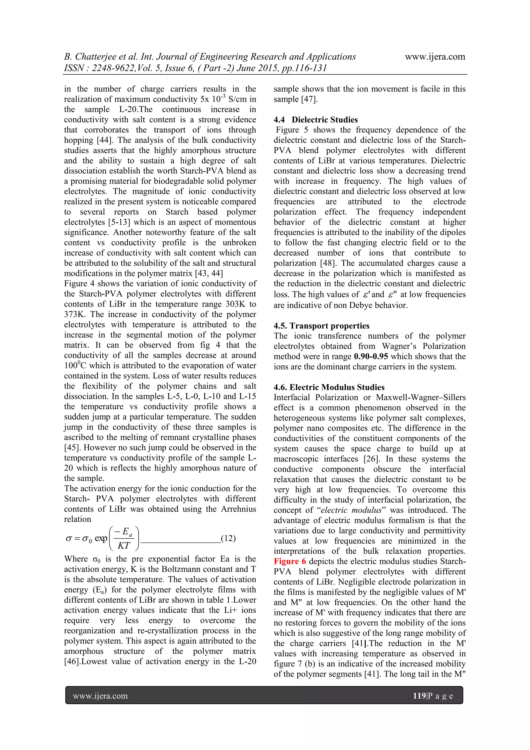 B. Chatterjee et al. Int. Journal of Engineering Research and Applications www.ijera.com
ISSN : 2248-9622,Vol. 5, Issue 6, ( Part -2) June 2015, pp.116-131
www.ijera.com 119|P a g e
in the number of charge carriers results in the
realization of maximum conductivity 5x 10-3
S/cm in
the sample L-20.The continuous increase in
conductivity with salt content is a strong evidence
that corroborates the transport of ions through
hopping [44]. The analysis of the bulk conductivity
studies asserts that the highly amorphous structure
and the ability to sustain a high degree of salt
dissociation establish the worth Starch-PVA blend as
a promising material for biodegradable solid polymer
electrolytes. The magnitude of ionic conductivity
realized in the present system is noticeable compared
to several reports on Starch based polymer
electrolytes [5-13] which is an aspect of momentous
significance. Another noteworthy feature of the salt
content vs conductivity profile is the unbroken
increase of conductivity with salt content which can
be attributed to the solubility of the salt and structural
modifications in the polymer matrix [43, 44]
Figure 4 shows the variation of ionic conductivity of
the Starch-PVA polymer electrolytes with different
contents of LiBr in the temperature range 303K to
373K. The increase in conductivity of the polymer
electrolytes with temperature is attributed to the
increase in the segmental motion of the polymer
matrix. It can be observed from fig 4 that the
conductivity of all the samples decrease at around
1000
C which is attributed to the evaporation of water
contained in the system. Loss of water results reduces
the flexibility of the polymer chains and salt
dissociation. In the samples L-5, L-0, L-10 and L-15
the temperature vs conductivity profile shows a
sudden jump at a particular temperature. The sudden
jump in the conductivity of these three samples is
ascribed to the melting of remnant crystalline phases
[45]. However no such jump could be observed in the
temperature vs conductivity profile of the sample L-
20 which is reflects the highly amorphous nature of
the sample.
The activation energy for the ionic conduction for the
Starch- PVA polymer electrolytes with different
contents of LiBr was obtained using the Arrehnius
relation





 

KT
Ea
exp0 __________________(12)
Where σ0 is the pre exponential factor Ea is the
activation energy, K is the Boltzmann constant and T
is the absolute temperature. The values of activation
energy (Ea) for the polymer electrolyte films with
different contents of LiBr are shown in table 1.Lower
activation energy values indicate that the Li+ ions
require very less energy to overcome the
reorganization and re-crystallization process in the
polymer system. This aspect is again attributed to the
amorphous structure of the polymer matrix
[46].Lowest value of activation energy in the L-20
sample shows that the ion movement is facile in this
sample [47].
4.4 Dielectric Studies
Figure 5 shows the frequency dependence of the
dielectric constant and dielectric loss of the Starch-
PVA blend polymer electrolytes with different
contents of LiBr at various temperatures. Dielectric
constant and dielectric loss show a decreasing trend
with increase in frequency. The high values of
dielectric constant and dielectric loss observed at low
frequencies are attributed to the electrode
polarization effect. The frequency independent
behavior of the dielectric constant at higher
frequencies is attributed to the inability of the dipoles
to follow the fast changing electric field or to the
decreased number of ions that contribute to
polarization [48]. The accumulated charges cause a
decrease in the polarization which is manifested as
the reduction in the dielectric constant and dielectric
loss. The high values of ' and " at low frequencies
are indicative of non Debye behavior.
4.5. Transport properties
The ionic transference numbers of the polymer
electrolytes obtained from Wagner’s Polarization
method were in range 0.90-0.95 which shows that the
ions are the dominant charge carriers in the system.
4.6. Electric Modulus Studies
Interfacial Polarization or Maxwell-Wagner–Sillers
effect is a common phenomenon observed in the
heterogeneous systems like polymer salt complexes,
polymer nano composites etc. The difference in the
conductivities of the constituent components of the
system causes the space charge to build up at
macroscopic interfaces [26]. In these systems the
conductive components obscure the interfacial
relaxation that causes the dielectric constant to be
very high at low frequencies. To overcome this
difficulty in the study of interfacial polarization, the
concept of ―electric modulus‖ was introduced. The
advantage of electric modulus formalism is that the
variations due to large conductivity and permittivity
values at low frequencies are minimized in the
interpretations of the bulk relaxation properties.
Figure 6 depicts the electric modulus studies Starch-
PVA blend polymer electrolytes with different
contents of LiBr. Negligible electrode polarization in
the films is manifested by the negligible values of M'
and M" at low frequencies. On the other hand the
increase of M' with frequency indicates that there are
no restoring forces to govern the mobility of the ions
which is also suggestive of the long range mobility of
the charge carriers [41].The reduction in the M'
values with increasing temperature as observed in
figure 7 (b) is an indicative of the increased mobility
of the polymer segments [41]. The long tail in the M"
 