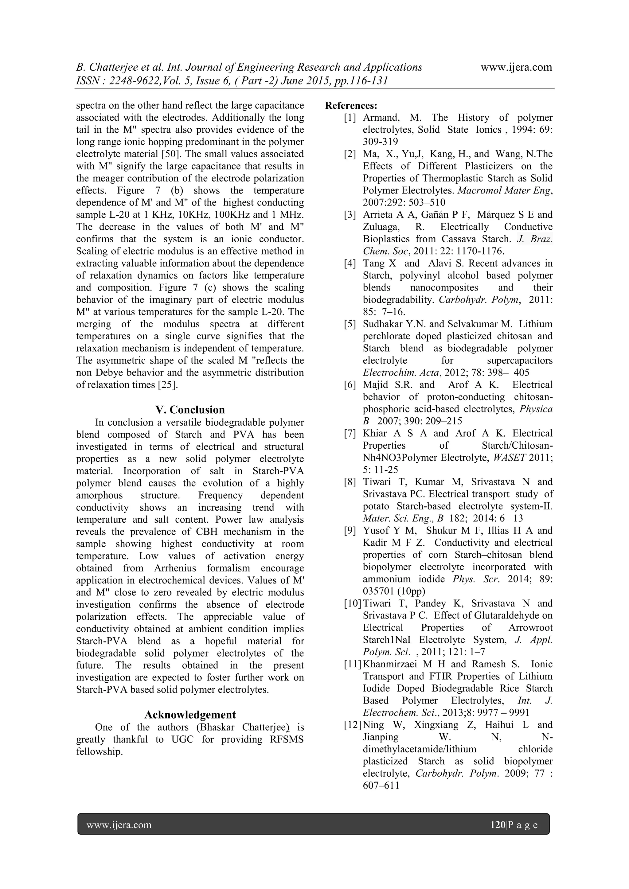 B. Chatterjee et al. Int. Journal of Engineering Research and Applications www.ijera.com
ISSN : 2248-9622,Vol. 5, Issue 6, ( Part -2) June 2015, pp.116-131
www.ijera.com 120|P a g e
spectra on the other hand reflect the large capacitance
associated with the electrodes. Additionally the long
tail in the M" spectra also provides evidence of the
long range ionic hopping predominant in the polymer
electrolyte material [50]. The small values associated
with M" signify the large capacitance that results in
the meager contribution of the electrode polarization
effects. Figure 7 (b) shows the temperature
dependence of M' and M" of the highest conducting
sample L-20 at 1 KHz, 10KHz, 100KHz and 1 MHz.
The decrease in the values of both M' and M"
confirms that the system is an ionic conductor.
Scaling of electric modulus is an effective method in
extracting valuable information about the dependence
of relaxation dynamics on factors like temperature
and composition. Figure 7 (c) shows the scaling
behavior of the imaginary part of electric modulus
M" at various temperatures for the sample L-20. The
merging of the modulus spectra at different
temperatures on a single curve signifies that the
relaxation mechanism is independent of temperature.
The asymmetric shape of the scaled M "reflects the
non Debye behavior and the asymmetric distribution
of relaxation times [25].
V. Conclusion
In conclusion a versatile biodegradable polymer
blend composed of Starch and PVA has been
investigated in terms of electrical and structural
properties as a new solid polymer electrolyte
material. Incorporation of salt in Starch-PVA
polymer blend causes the evolution of a highly
amorphous structure. Frequency dependent
conductivity shows an increasing trend with
temperature and salt content. Power law analysis
reveals the prevalence of CBH mechanism in the
sample showing highest conductivity at room
temperature. Low values of activation energy
obtained from Arrhenius formalism encourage
application in electrochemical devices. Values of M'
and M" close to zero revealed by electric modulus
investigation confirms the absence of electrode
polarization effects. The appreciable value of
conductivity obtained at ambient condition implies
Starch-PVA blend as a hopeful material for
biodegradable solid polymer electrolytes of the
future. The results obtained in the present
investigation are expected to foster further work on
Starch-PVA based solid polymer electrolytes.
Acknowledgement
One of the authors (Bhaskar Chatterjee) is
greatly thankful to UGC for providing RFSMS
fellowship.
References:
[1] Armand, M. The History of polymer
electrolytes, Solid State Ionics , 1994: 69:
309-319
[2] Ma, X., Yu,J, Kang, H., and Wang, N.The
Effects of Different Plasticizers on the
Properties of Thermoplastic Starch as Solid
Polymer Electrolytes. Macromol Mater Eng,
2007:292: 503–510
[3] Arrieta A A, Gañán P F, Márquez S E and
Zuluaga, R. Electrically Conductive
Bioplastics from Cassava Starch. J. Braz.
Chem. Soc, 2011: 22: 1170-1176.
[4] Tang X and Alavi S. Recent advances in
Starch, polyvinyl alcohol based polymer
blends nanocomposites and their
biodegradability. Carbohydr. Polym, 2011:
85: 7–16.
[5] Sudhakar Y.N. and Selvakumar M. Lithium
perchlorate doped plasticized chitosan and
Starch blend as biodegradable polymer
electrolyte for supercapacitors
Electrochim. Acta, 2012; 78: 398– 405
[6] Majid S.R. and Arof A K. Electrical
behavior of proton-conducting chitosan-
phosphoric acid-based electrolytes, Physica
B 2007; 390: 209–215
[7] Khiar A S A and Arof A K. Electrical
Properties of Starch/Chitosan-
Nh4NO3Polymer Electrolyte, WASET 2011;
5: 11-25
[8] Tiwari T, Kumar M, Srivastava N and
Srivastava PC. Electrical transport study of
potato Starch-based electrolyte system-II.
Mater. Sci. Eng., B 182; 2014: 6– 13
[9] Yusof Y M, Shukur M F, Illias H A and
Kadir M F Z. Conductivity and electrical
properties of corn Starch–chitosan blend
biopolymer electrolyte incorporated with
ammonium iodide Phys. Scr. 2014; 89:
035701 (10pp)
[10]Tiwari T, Pandey K, Srivastava N and
Srivastava P C. Effect of Glutaraldehyde on
Electrical Properties of Arrowroot
Starch1NaI Electrolyte System, J. Appl.
Polym. Sci. , 2011; 121: 1–7
[11]Khanmirzaei M H and Ramesh S. Ionic
Transport and FTIR Properties of Lithium
Iodide Doped Biodegradable Rice Starch
Based Polymer Electrolytes, Int. J.
Electrochem. Sci., 2013;8: 9977 – 9991
[12]Ning W, Xingxiang Z, Haihui L and
Jianping W. N, N-
dimethylacetamide/lithium chloride
plasticized Starch as solid biopolymer
electrolyte, Carbohydr. Polym. 2009; 77 :
607–611
 