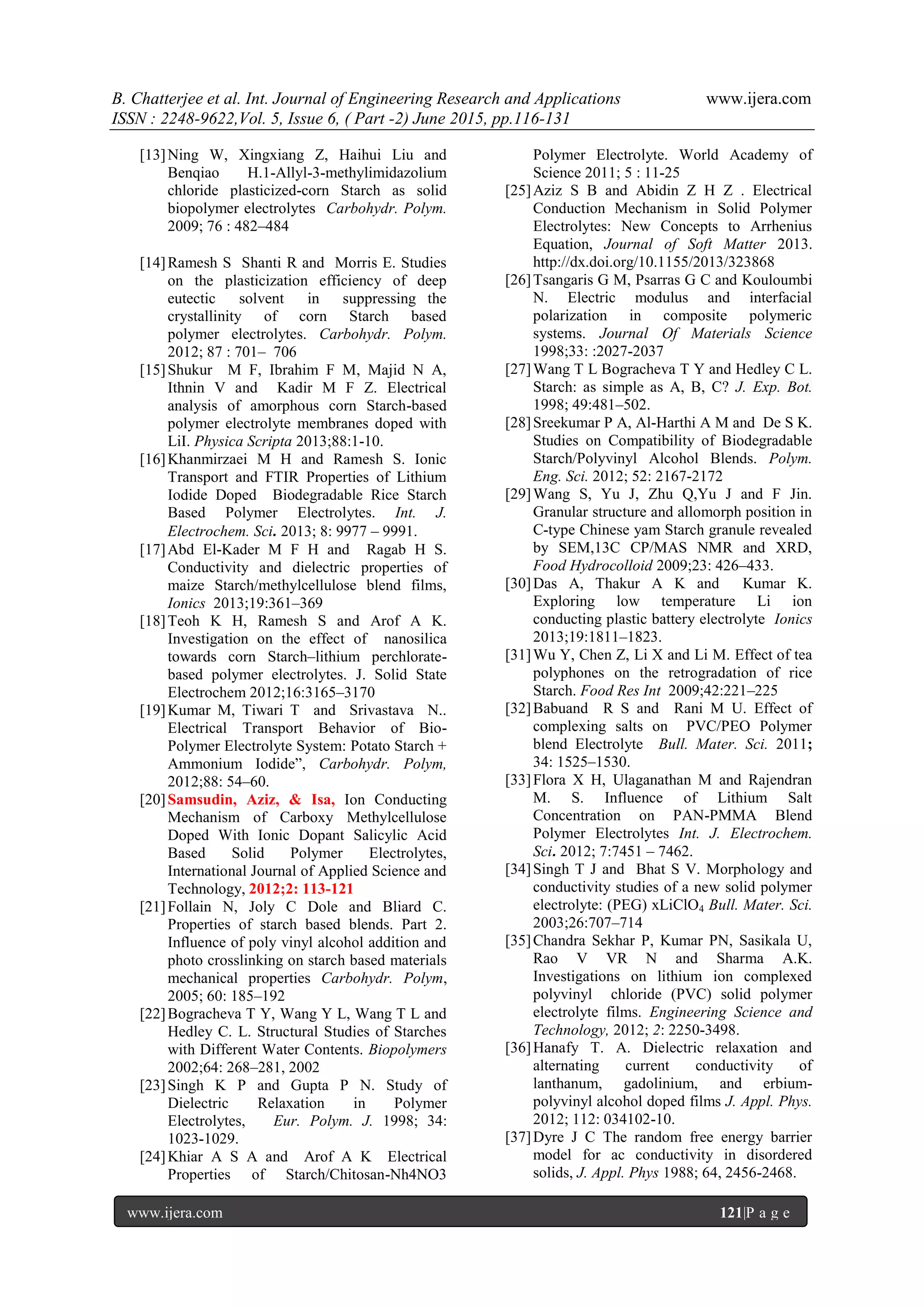B. Chatterjee et al. Int. Journal of Engineering Research and Applications www.ijera.com
ISSN : 2248-9622,Vol. 5, Issue 6, ( Part -2) June 2015, pp.116-131
www.ijera.com 121|P a g e
[13]Ning W, Xingxiang Z, Haihui Liu and
Benqiao H.1-Allyl-3-methylimidazolium
chloride plasticized-corn Starch as solid
biopolymer electrolytes Carbohydr. Polym.
2009; 76 : 482–484
[14]Ramesh S Shanti R and Morris E. Studies
on the plasticization efficiency of deep
eutectic solvent in suppressing the
crystallinity of corn Starch based
polymer electrolytes. Carbohydr. Polym.
2012; 87 : 701– 706
[15]Shukur M F, Ibrahim F M, Majid N A,
Ithnin V and Kadir M F Z. Electrical
analysis of amorphous corn Starch-based
polymer electrolyte membranes doped with
LiI. Physica Scripta 2013;88:1-10.
[16]Khanmirzaei M H and Ramesh S. Ionic
Transport and FTIR Properties of Lithium
Iodide Doped Biodegradable Rice Starch
Based Polymer Electrolytes. Int. J.
Electrochem. Sci. 2013; 8: 9977 – 9991.
[17]Abd El-Kader M F H and Ragab H S.
Conductivity and dielectric properties of
maize Starch/methylcellulose blend films,
Ionics 2013;19:361–369
[18]Teoh K H, Ramesh S and Arof A K.
Investigation on the effect of nanosilica
towards corn Starch–lithium perchlorate-
based polymer electrolytes. J. Solid State
Electrochem 2012;16:3165–3170
[19]Kumar M, Tiwari T and Srivastava N..
Electrical Transport Behavior of Bio-
Polymer Electrolyte System: Potato Starch +
Ammonium Iodide‖, Carbohydr. Polym,
2012;88: 54–60.
[20]Samsudin, Aziz, & Isa, Ion Conducting
Mechanism of Carboxy Methylcellulose
Doped With Ionic Dopant Salicylic Acid
Based Solid Polymer Electrolytes,
International Journal of Applied Science and
Technology, 2012;2: 113-121
[21]Follain N, Joly C Dole and Bliard C.
Properties of starch based blends. Part 2.
Influence of poly vinyl alcohol addition and
photo crosslinking on starch based materials
mechanical properties Carbohydr. Polym,
2005; 60: 185–192
[22]Bogracheva T Y, Wang Y L, Wang T L and
Hedley C. L. Structural Studies of Starches
with Different Water Contents. Biopolymers
2002;64: 268–281, 2002
[23]Singh K P and Gupta P N. Study of
Dielectric Relaxation in Polymer
Electrolytes, Eur. Polym. J. 1998; 34:
1023-1029.
[24]Khiar A S A and Arof A K Electrical
Properties of Starch/Chitosan-Nh4NO3
Polymer Electrolyte. World Academy of
Science 2011; 5 : 11-25
[25]Aziz S B and Abidin Z H Z . Electrical
Conduction Mechanism in Solid Polymer
Electrolytes: New Concepts to Arrhenius
Equation, Journal of Soft Matter 2013.
http://dx.doi.org/10.1155/2013/323868
[26]Tsangaris G M, Psarras G C and Kouloumbi
N. Electric modulus and interfacial
polarization in composite polymeric
systems. Journal Of Materials Science
1998;33: :2027-2037
[27]Wang T L Bogracheva T Y and Hedley C L.
Starch: as simple as A, B, C? J. Exp. Bot.
1998; 49:481–502.
[28]Sreekumar P A, Al-Harthi A M and De S K.
Studies on Compatibility of Biodegradable
Starch/Polyvinyl Alcohol Blends. Polym.
Eng. Sci. 2012; 52: 2167-2172
[29]Wang S, Yu J, Zhu Q,Yu J and F Jin.
Granular structure and allomorph position in
C-type Chinese yam Starch granule revealed
by SEM,13C CP/MAS NMR and XRD,
Food Hydrocolloid 2009;23: 426–433.
[30]Das A, Thakur A K and Kumar K.
Exploring low temperature Li ion
conducting plastic battery electrolyte Ionics
2013;19:1811–1823.
[31]Wu Y, Chen Z, Li X and Li M. Effect of tea
polyphones on the retrogradation of rice
Starch. Food Res Int 2009;42:221–225
[32]Babuand R S and Rani M U. Effect of
complexing salts on PVC/PEO Polymer
blend Electrolyte Bull. Mater. Sci. 2011;
34: 1525–1530.
[33]Flora X H, Ulaganathan M and Rajendran
M. S. Influence of Lithium Salt
Concentration on PAN-PMMA Blend
Polymer Electrolytes Int. J. Electrochem.
Sci. 2012; 7:7451 – 7462.
[34]Singh T J and Bhat S V. Morphology and
conductivity studies of a new solid polymer
electrolyte: (PEG) xLiClO4 Bull. Mater. Sci.
2003;26:707–714
[35]Chandra Sekhar P, Kumar PN, Sasikala U,
Rao V VR N and Sharma A.K.
Investigations on lithium ion complexed
polyvinyl chloride (PVC) solid polymer
electrolyte films. Engineering Science and
Technology, 2012; 2: 2250-3498.
[36]Hanafy T. A. Dielectric relaxation and
alternating current conductivity of
lanthanum, gadolinium, and erbium-
polyvinyl alcohol doped films J. Appl. Phys.
2012; 112: 034102-10.
[37]Dyre J C The random free energy barrier
model for ac conductivity in disordered
solids, J. Appl. Phys 1988; 64, 2456-2468.
 