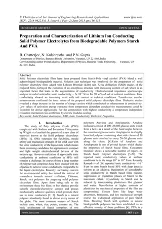 B. Chatterjee et al. Int. Journal of Engineering Research and Applications www.ijera.com
ISSN : 2248-9622,Vol. 5, Issue 6, ( Part -2) June 2015, pp.116-131
www.ijera.com 116|P a g e
Preparation and Characterization of Lithium Ion Conducting
Solid Polymer Electrolytes from Biodegradable Polymers Starch
And PVA
B. Chatterjee, N. Kulshrestha and P.N. Gupta
Department of Physics, Banaras Hindu University, Varanasi, UP 221005, India
Corresponding author Postal address: Department of Physics, Banaras Hindu University, Varanasi, UP
221005, India.
Abstract
Solid Polymer electrolyte films have been prepared from Starch-Poly vinyl alcohol (PVA) blend a well
acknowledged biodegradable material. Solution cast technique was employed for the preparation of solid
polymer electrolyte films added with Lithium Bromide (LiBr) salt. X-ray diffraction (XRD) studies of the
prepared films portrayed the evolution of an amorphous structure with increasing content of salt which is an
important factor that leads to the augmentation of conductivity. Electrochemical impedance spectroscopic
analysis revealed noticeable ionic conductivity ~ 5x 10-3
S/cm for 20 wt% of salt at ambient conditions. Ionic
conductivity showed an increasing trend with salt content at ambient conditions. Transference number
measurements confirmed the ionic nature of the prepared solid polymer electrolyte films. Dielectric studies
revealed a sharp increase in the number of charge carriers which contributed to enhancement in conductivity.
Low values of activation energy extracted from temperature dependent conductivity measurements could be
favorable for device applications. For the composition with highest conductivity a temperature independent
relaxation mechanism was confirmed by electric modulus scaling.
Key words: Solid Polymer electrolytes, XRD, Ionic Conductivity, Dielectric Properties.
I. Introduction
The study of Poly ethylene Oxide (PEO)
complexed with Sodium and Potassium Thiocynates
by Wright et al marked the genesis of a new class of
materials known as the Solid polymer electrolytes
(SPEs) [1]. SPEs synergize the flexibility, mould
ability and mechanical strength of the solid state with
the ionic conductivity of the liquid state which makes
them promising candidates for application in compact
and light weight electrochemical devices of the
modern age. However realization of appreciable ionic
conductivity at ambient conditions in SPEs still
remains a challenge. In course of time a large number
of polymer salt complexes have been studied with the
objective to achieve ionic conductivity comparable to
the liquid electrolytes. Recently, increasing concern
for environmental safety has turned the interest of
researchers towards natural (cellulose, Chitosan,
Starch, etc) polymers for preparing solid polymer
electrolyte films. Apart from being safe to the
environment these bio films or bio plastics provide
suitable electrode/electrolyte contact and posses
mechanically adhesive qualities which promote their
use in ionic conductors [2, 3]. Starch is a natural
polymer abundantly found in almost every corner of
the globe. The most common sources of Starch
include corn, wheat, rice, potato, cassava etc. The
basic architecture of Starch comprises of two
polymers Amylose and Amylopectin. Amylose
molecules consist of 200–20,000 glucose units which
form a helix as a result of the bond angles between
the constituent glucose units. Amylopectin is a highly
branched polymer containing short side chains of 30
glucose units attached to every 20–30 glucose units
along the chain. [4].Ratio of Amylose and
Amylopectin is one of pivotal factors which decide
the properties of Starch based films. Concurrent
literature shows a noticeable number of reports on
Starch based polymer electrolytes [5-20]. The
reported ionic conductivity values at ambient
conditions lie in the range 10-5
to 10-4
S/cm. Recently
Ramesh et al [14] reported ionic conductivity ~10-3
S/cm in corn Starch based SPE with deep eutectic
solvent as an additive. Realization of considerable
ionic conductivity in Starch based films requires
suppression of crystalline phases of Starch to the
maximum extent. Crystallinity in Starch can be
reduced by incorporating plasticizers like glycerol
and water. Nevertheless at higher contents of
plasticizer the mechanical properties of the film are
compromised. Certain flaws like large water
absorption, brittleness, and low mechanical strength
restrict the widespread application of pure Starch
films. Blending Starch with synthetic or natural
biodegradable polymers has been established as an
effective remedy of these problems [4]. PVA is a
RESEARCH ARTICLE OPEN ACCESS
 