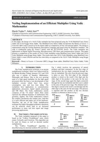 Harsh Yadav Int. Journal of Engineering Research and Applications www.ijera.com
ISSN: 2248-9622, Vol. 5, Issue 7, (Part - 4) July 2015, pp.113-116
www.ijera.com 113 | P a g e
Verilog Implementation of an Efficient Multiplier Using Vedic
Mathematics
Harsh Yadav*, Ankit Jain**
*(Student of Electronics and Communication Engineering, USICT, GGSIP University, New Delhi)
** (Student of Electronics and Communication Engineering, USICT, GGSIP University, New Delhi)
ABSTRACT
In this paper, the design of a 16x16 Vedic multiplier has been proposed using the 16 bit Modified Carry Select
Adder and 16 bit Kogge Stone Adder. The Modified Carry Select Adder incorporates the Binary to Excess -1
Converter (BEC) and is known to be the fastest adder as compared to all the conventional adders. The design is
implemented using the Verilog Hardware Description Language and tested using the Modelsim simulator. The
code is synthesized using the Virtex-7 family with the XC7VX330T device. The Vedic multiplier has
applications in Digital Signal Processing, Microprocessors, FIR filters and communication systems. This paper
presents a comparison of the results of 16x16 Vedic multiplier using Modified Carry Select Adder and 16x16
Vedic Multiplier using Kogge Stone Adder. The results show that 16x16 Vedic Multiplier using Modified Carry
Select Adder is more efficient and has less time delay as compared to the 16x16 Vedic Multiplier using Kogge
Stone Adder.
Keywords - Binary to Excess -1 Converter (BEC), Kogge Stone adder, Modified Carry Select Adder, Vedic
Multiplier
I. INTRODUCTION
The Vedic multiplication technique is an ancient
multiplication technique which was rediscovered by
Sri Bharati Krishna Tirthaji, between 1911 and 1918
who was a scholar of Sanskrit, Mathematics,
Philosophy and History. Due to the ever growing
need of a high speed multiplier for the high speed
processors there has been a vast development of fast
multiplier circuits which have less power
consumption, area and less time delay. The
multipliers have applications in communication
applications, processors, digital signals processing
and FIR filters. The Vedic mathematics mainly
comprises of the “16 sutras” where these sutras
represent the different branches of mathematics like
geometry, algebra. The Vedic mathematics reduces
the complex calculations into simpler ones. And thus
it is more efficient and makes use of less hardware.
Therefore, the use of the Vedic multiplication
technique the higher throughput arithmetic operations
can be achieved which lead to an increased
performance in many real time signal and image
processing applications.
II. THE URDHVA TIRYAKBHYAM SUTRA
The Vedic multiplier proposed in this paper is
based on the “Urdhva Tiryakbhyam” sutra, which
means Vertically and Crosswise. This algorithm can
be used for binary as well as decimal number
multiplication.
The “Urdhva Tiryakbhyam” algorithm is
described using two decimal numbers 456 and 642 in
Fig 1 which involves the generation of partial
products and their summation. In the first stage of
multiplication the two digits connected through the
line are multiplied. The carry from the previous stage
is taken as zero. The first digit of the obtained
product is stored as the result’s first digit and the
other digit of the product is the carry for the next
stage. In the second stage again the digits connected
through the line are multiplied and their sum is added
to the carry of the previous stage. The obtained sum’s
first digit is stored as the result’s second digit and the
other digit is the carry for the next stage. This process
is repeated until the product of the two decimal
numbers is obtained as shown in Fig 1.
Fig 1. Example of Vedic Multiplication Technique
RESEARCH ARTICLE OPEN ACCESS
 