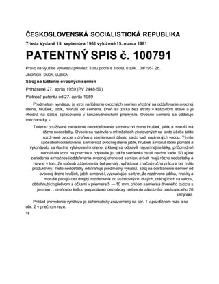 ČESKOSLOVENSKÁ SOCIALISTICKÁ REPUBLIKA
Trieda Vydané 15. septembra 1961 vyložené 15. marca 1981
PATENTNÝ SPIS č. 100791
Právo na využitie vynálezu prináleží štátu podľa s 3 odst, 6 zák. . 34/1957 Zb.
JINDŘICH DUDA, LUBICA
Stroj na lúštenie ovocných semien
Prihlásené 27. apríla 1959 (PV 2448-59)
Platnosť patentu od 27. apríla 1959
Predmetom vynálezu je stroj na lúštenie ovocných semien vhodný na oddeľovanie ovocnej
drene, hrušiek, jablk, moruší od semena. Dreň sa získa bez straty v kašovitom stave a je
vhodná na ďalšie spracovanie v konzervárenskom priemysle. Ovocné semeno sa oddeľuje
mechanicky. -
Doteraz používané zariadenie na oddeľovanie semena od drene hrušiek, jablk a moruší má
rôzne nedostatky. Ovocie sa rozdrvilo v mlynčekoch zhotovených na tento účel a takto
rozdrvené ovocie s dreňou a semienkami dávalo sa do kadí naplnených vodou. Týmto
spôsobom oddeľovanie semien od ovocnej drene jablk, hrušiek a moruší bolo pomalé a
vykonávalo sa vlastne vyluhovaním drene, z ktorej sa odplavili najcennejšie látky, pričom dreň
nadnášala voda na povrchu a odplavila ju, takže semienka ostali na dne kade. Sú aj iné
zariadenia a možnosti oddeľovania ovocnej drene od semien, avšak majú rôzne nedostatky a
hlavne v tom, že spôsob oddeľovania bol pomalý, vyžadoval značnú ručnú prácu a bol málo
produktívny. Tieto nedostatky odstraňuje predmetný vynález, stroj na odstránenie semien od
ovocnej drene hrušiek, jablk a moruší, vyznačujúci sa tým, že rozdrvené jablka, hrušky a
moruše padajú cez dvojitý rozdeľovník do kužeľovitých, dutých, otáčajúcich sa valcov,
obtiahnutých pletivom s očkami v priemere 5 — 10 mm, pričom semienka drveného ovocia s
jemnou . . dreňovou kašou prepadávajú cez otvory pletiva do zásobníka pasírovacieho 20
strojčeka.
Príklad prevedenia vynálezu je schematicky znázornený na obr. 1 v pozdĺžnom reze a na
obr. 2 v priečnom reze.
10
 