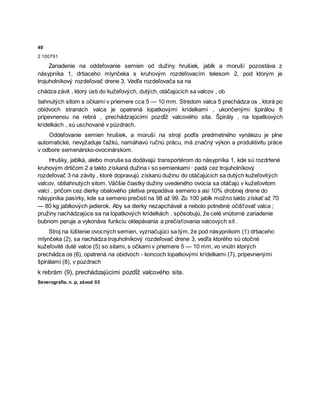40
2 100791
Zariadenie na oddeľovanie semien od dužiny hrušiek, jablk a moruší pozostáva z
násypníka 1, drtiaceho mlynčeka s kruhovým rozdeľovacím telesom 2, pod ktorým je
trojuholníkový rozdeľovač drene 3. Vedľa rozdeľovača sa na
chádza závit , ktorý ústi do kužeľových, dutých, otáčajúcich sa valcov , ob
tiahnutých sitom s očkami v priemere cca 5 — 10 mm. Stredom valca 5 prechádza os , ktorá po
obidvoch stranách valca je opatrená lopatkovými krídelkami , ukončenými špirálou 8
pripevnenou na rebrá , prechádzajúcimi pozdĺž valcového sita. Špirály , na lopatkových
krídelkách , sú uschované v púzdrach.
Oddeľovanie semien hrušiek, a moruší na stroji podľa predmetného vynálezu je plne
automatické, nevyžaduje ťažkú, namáhavú ručnú prácu, má značný výkon a produktivitu práce
v odbore semenársko-ovocinárskom.
Hrušky, jablká, alebo moruše sa dodávajú transportérom do násypníka 1, kde sú rozdrtené
kruhovým drtičom 2 a takto získaná dužina i so semienkami · padá cez trojuholníkový
rozdeľovač 3 na závity , ktoré dopravujú získanú dužinu do otáčajúcich sa dutých kužeľovitých
valcov, obtiahnutých sitom. Väčšie čiastky dužiny uvedeného ovocia sa otáčajú v kužeľovitom
valci , pričom cez dierky obalového pletiva prepadáva semeno s asi 10% drobnej drene do
násypníka pasírky, kde sa semeno prečistí na 98 až 99. Zo 100 jablk možno takto získať až 70
— 80 kg jablkových jadierok. Aby sa dierky nezapchávali a nebolo potrebné očišťovať valca ;
pružiny nachádzajúce sa na lopatkových krídelkách , spôsobujú, že celé vnútorné zariadenie
bubnom peruje a vykonáva funkciu oklepávania a prečisťovania valcových sít .
Stroj na lúštenie ovocných semien, vyznačujúci sa tým, že pod násypníkom (1) drtiaceho
mlynčeka (2), sa nachádza trojuholníkový rozdeľovač drene 3, vedľa ktorého sú otočné
kužeľovité duté valce (5) so sitami, s očkami v priemere 5 — 10 mm, vo vnútri ktorých
prechádza os (6), opatrená na obidvoch - koncoch lopatkovými krídelkami (7), pripevnenými
špirálami (8), v púzdrach
k rebrám (9), prechádzajúcimi pozdĺž valcového sita.
Severografia, n. p, závod 03
 