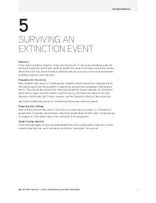 BIG HISTORY PROJECT / UNIT 5 SURVIVING AN EXTINCTION EVENT	 1
5
SURVIVING AN
EXTINCTION EVENT
Summary
In this activity students imagine a “mass extinction event” in the future and devise a plan for
working through the catastrophe. Students identify the cause of the event, outline the various
effects the event has, and formulate an effective plan for surviving in the new environmental
conditions that exist after the event.
Preparation for the activity
Have students work alone or in small groups. Students should review their notes/journal for
information about how the biosphere is impacted by astronomical, geological, and biological
events. They should also review their notes/journal and the course materials for information
about the five major extinction events in Earth’s history: the Ordovician-Silurian, the Late
Devonian, the Permian, the Triassic-Jurassic, and the Cretaceous-Tertiary. We provide two
web links to additional sources for researching the previous extinction events.
Presenting their findings
Have students present their work in the form of a written report, a poster, or a PowerPoint
presentation. If possible, have students make brief presentations of their work to other groups
of students or to the entire class at the conclusion of the assignment.
Student-facing materials
In the following pages we have provided detailed instructions and graphic organizers to help
students describe their event and devise an effective “game plan” for survival.
TEACHING MATERIALS
 