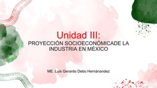 Unidad III:
PROYECCIÓN SOCIOECONÓMICADE LA
INDUSTRIA EN MÉXICO
ME. Luis Gerardo Debo Hernánandez
 
