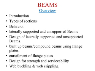 BEAMS
Overview
• Introduction
• Types of sections
• Behavior
• laterally supported and unsupported Beams
• Design of laterally supported and unsupported
Beams
• built up beams/compound beams using flange
plates.
• curtailment of flange plates
• Design for strength and serviceability
• Web buckling & web crippling.
 