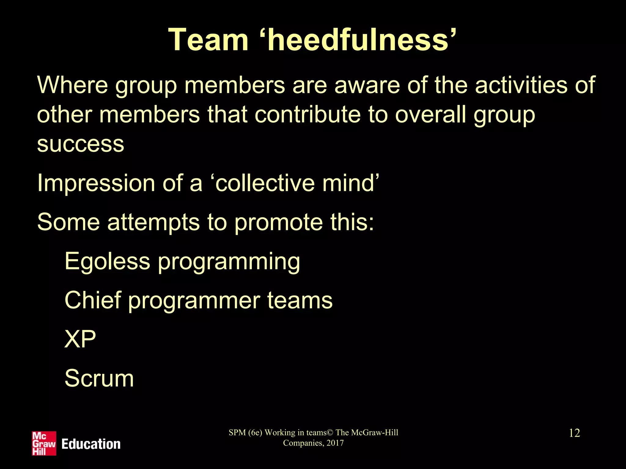SPM (6e) Working in teams© The McGraw-Hill
Companies, 2017
12
Team ‘heedfulness’
• Where group members are aware of the activities of
other members that contribute to overall group
success
• Impression of a ‘collective mind’
• Some attempts to promote this:
• Egoless programming
• Chief programmer teams
• XP
• Scrum
 