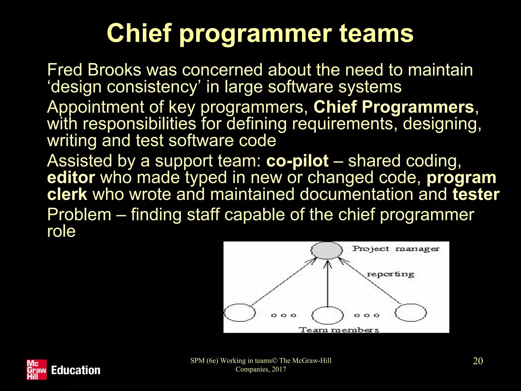 SPM (6e) Working in teams© The McGraw-Hill
Companies, 2017
20
Chief programmer teams
• Fred Brooks was concerned about the need to maintain
‘design consistency’ in large software systems
• Appointment of key programmers, Chief Programmers,
with responsibilities for defining requirements, designing,
writing and test software code
• Assisted by a support team: co-pilot – shared coding,
editor who made typed in new or changed code, program
clerk who wrote and maintained documentation and tester
• Problem – finding staff capable of the chief programmer
role
 