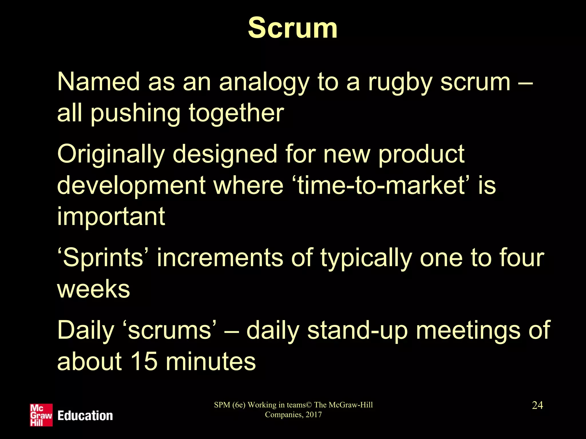 SPM (6e) Working in teams© The McGraw-Hill
Companies, 2017
24
Scrum
• Named as an analogy to a rugby scrum –
all pushing together
• Originally designed for new product
development where ‘time-to-market’ is
important
• ‘Sprints’ increments of typically one to four
weeks
• Daily ‘scrums’ – daily stand-up meetings of
about 15 minutes
 