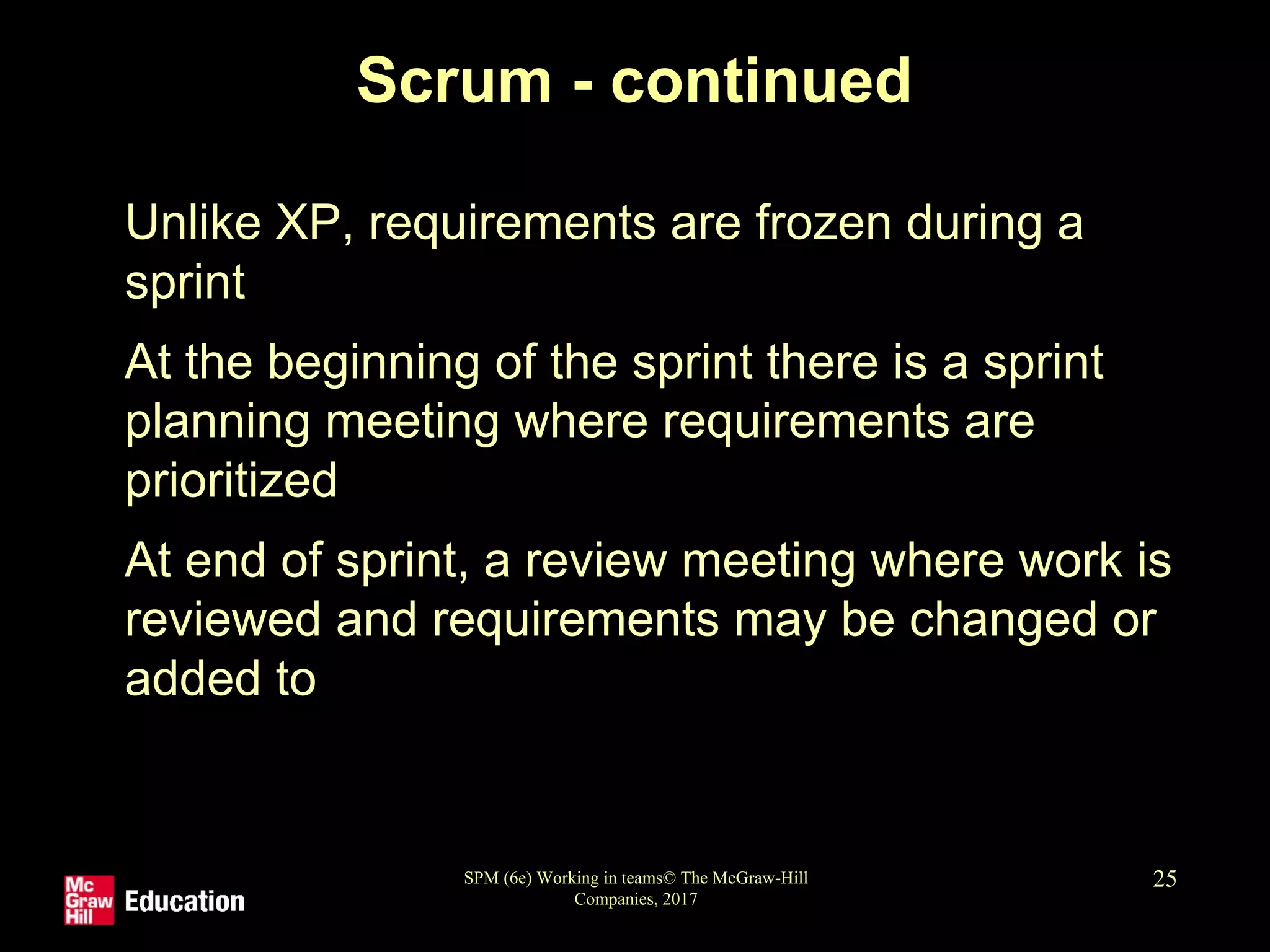 SPM (6e) Working in teams© The McGraw-Hill
Companies, 2017
25
Scrum - continued
• Unlike XP, requirements are frozen during a
sprint
• At the beginning of the sprint there is a sprint
planning meeting where requirements are
prioritized
• At end of sprint, a review meeting where work is
reviewed and requirements may be changed or
added to
 