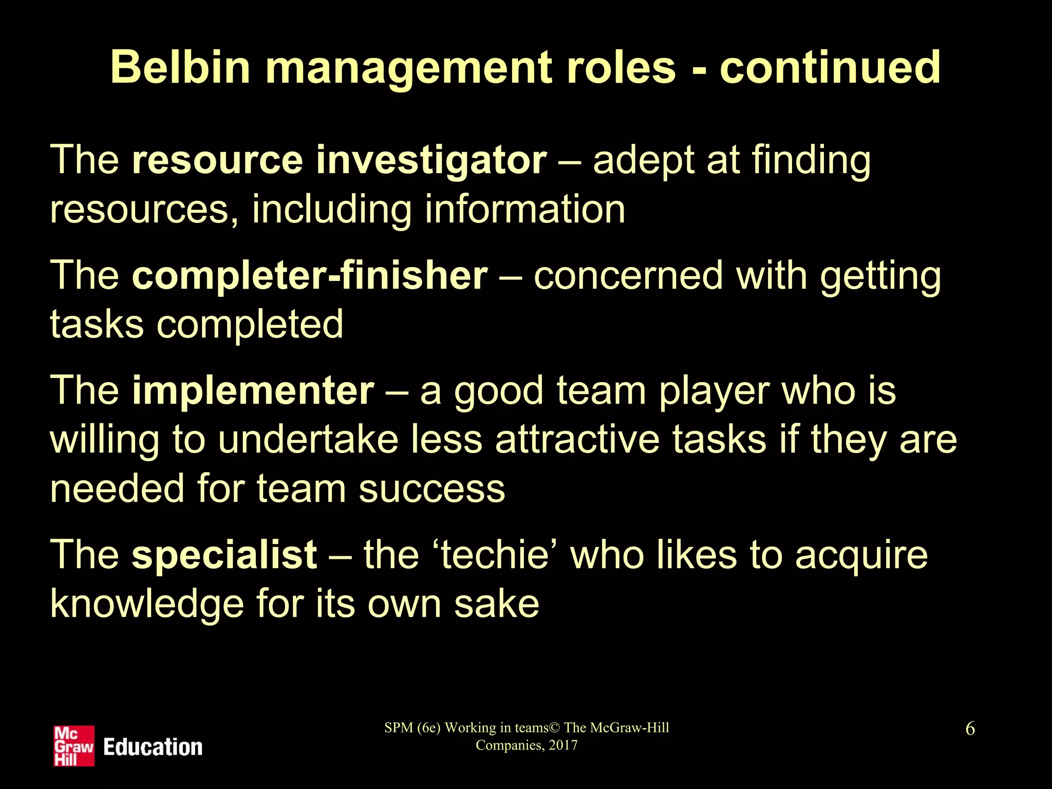 SPM (6e) Working in teams© The McGraw-Hill
Companies, 2017
6
Belbin management roles - continued
• The resource investigator – adept at finding
resources, including information
• The completer-finisher – concerned with getting
tasks completed
• The implementer – a good team player who is
willing to undertake less attractive tasks if they are
needed for team success
• The specialist – the ‘techie’ who likes to acquire
knowledge for its own sake
 