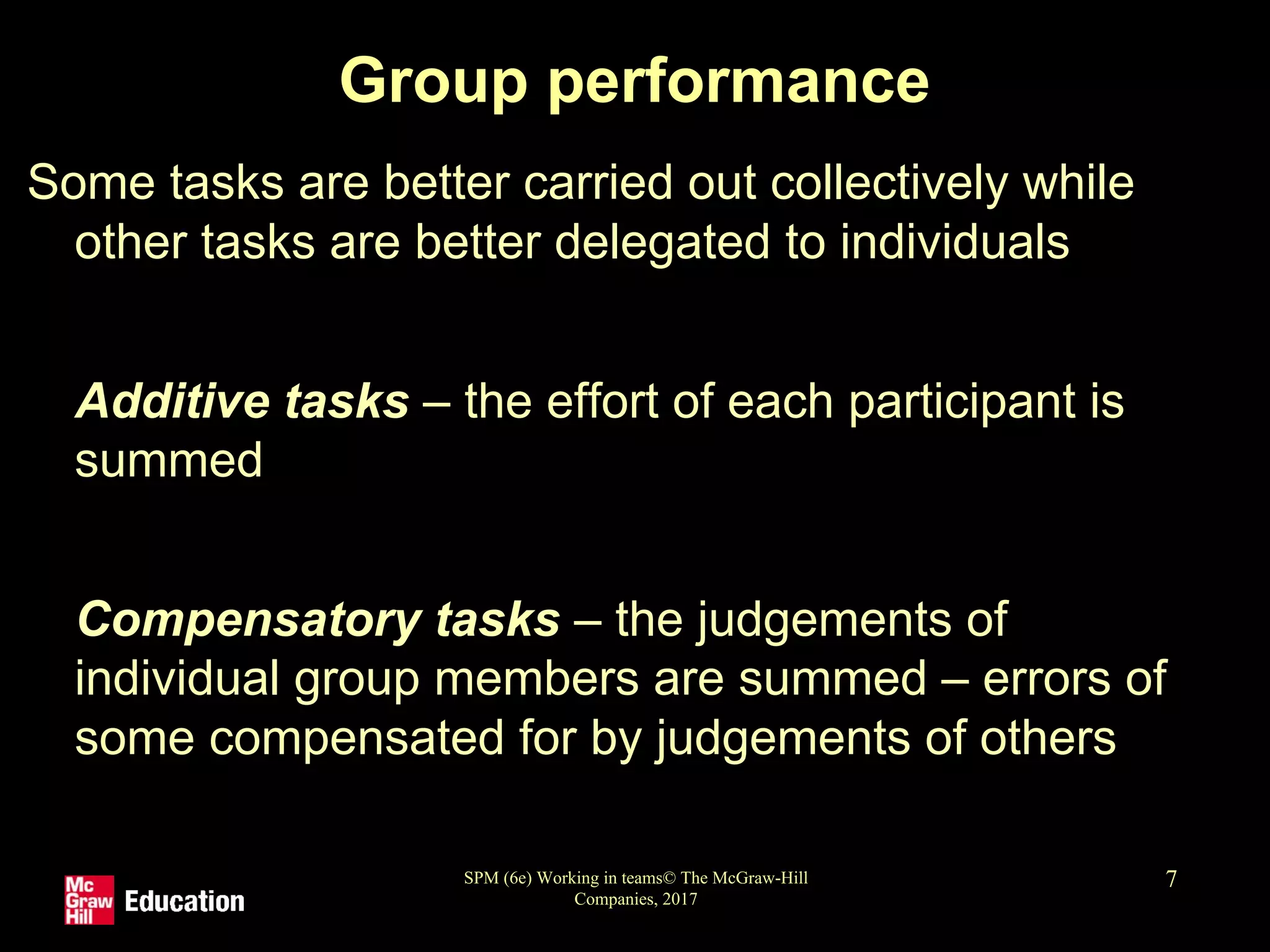 SPM (6e) Working in teams© The McGraw-Hill
Companies, 2017
7
Group performance
Some tasks are better carried out collectively while
other tasks are better delegated to individuals
• Additive tasks – the effort of each participant is
summed
• Compensatory tasks – the judgements of
individual group members are summed – errors of
some compensated for by judgements of others
 