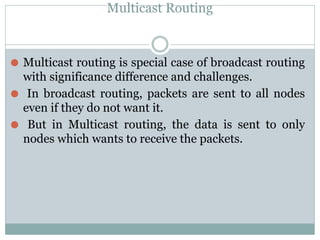 Multicast Routing
⚫ Multicast routing is special case of broadcast routing
with significance difference and challenges.
⚫ In broadcast routing, packets are sent to all nodes
even if they do not want it.
⚫ But in Multicast routing, the data is sent to only
nodes which wants to receive the packets.
 