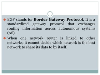 ⚫ BGP stands for Border Gateway Protocol. It is a
standardized gateway protocol that exchanges
routing information across autonomous systems
(AS).
⚫ When one network router is linked to other
networks, it cannot decide which network is the best
network to share its data to by itself.
 
