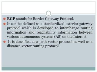 ⚫ BGP stands for Border Gateway Protocol.
⚫ It can be defined as a standardized exterior gateway
protocol which is developed to interchange routing
information and reachability information between
various autonomous systems (AS) on the Internet.
⚫ It is classified as a path vector protocol as well as a
distance-vector routing protocol.
 