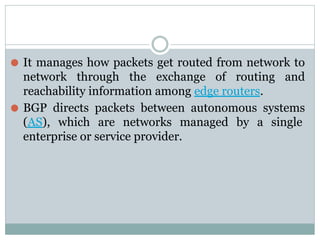 ⚫ It manages how packets get routed from network to
network through the exchange of routing and
reachability information among edge routers.
⚫ BGP directs packets between autonomous systems
(AS), which are networks managed by a single
enterprise or service provider.
 