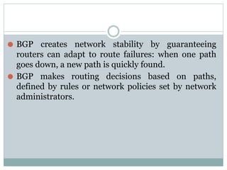 ⚫ BGP creates network stability by guaranteeing
routers can adapt to route failures: when one path
goes down, a new path is quickly found.
⚫ BGP makes routing decisions based on paths,
defined by rules or network policies set by network
administrators.
 
