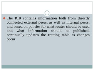 ⚫ The RIB contains information both from directly
connected external peers, as well as internal peers,
and based on policies for what routes should be used
and what information should be published,
continually updates the routing table as changes
occur.
 