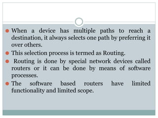 ⚫ When a device has multiple paths to reach a
destination, it always selects one path by preferring it
over others.
⚫ This selection process is termed as Routing.
⚫ Routing is done by special network devices called
routers or it can be done by means of software
processes.
⚫ The software based routers have limited
functionality and limited scope.
 