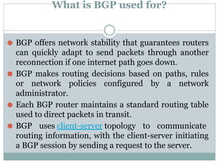 What is BGP used for?
⚫ BGP offers network stability that guarantees routers
can quickly adapt to send packets through another
reconnection if one internet path goes down.
⚫ BGP makes routing decisions based on paths, rules
or network policies configured by a network
administrator.
⚫ Each BGP router maintains a standard routing table
used to direct packets in transit.
⚫ BGP uses client-server topology to communicate
routing information, with the client-server initiating
a BGP session by sending a request to the server.
 