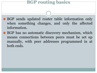 BGP routing basics
⚫ BGP sends updated router table information only
when something changes, and only the affected
information.
⚫ BGP has no automatic discovery mechanism, which
means connections between peers must be set up
manually, with peer addresses programmed in at
both ends.
 