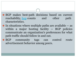 ⚫ BGP makes best-path decisions based on current
reachability, hop counts and other path
characteristics.
⚫ In situations where multiple paths are available -- as
within a major hosting facility -- BGP policies
communicate an organization's preferences for what
path traffic should follow in and out.
⚫ BGP community tags can control route
advertisement behavior among peers.
 