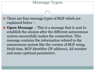 Message Types
⚫ There are four message types of BGP which are
explained below −
⚫ Open Message − This is a message that is sent to
establish the session after the different autonomous
system successfully makes the connection. This
message contains the information related to the
autonomous system like the version of BGP using,
Hold time, BGP identifier (IP address), AS number
and some optional parameters.
 