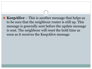 ⚫ KeepAlive − This is another message that helps us
to be sure that the neighbour router is still up. This
message is generally sent before the update message
is sent. The neighbour will reset the hold time as
soon as it receives the KeepAlive message
 