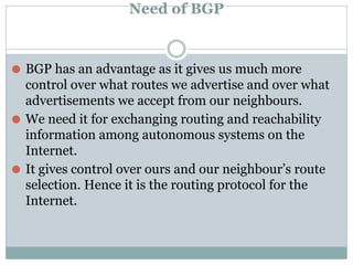 Need of BGP
⚫ BGP has an advantage as it gives us much more
control over what routes we advertise and over what
advertisements we accept from our neighbours.
⚫ We need it for exchanging routing and reachability
information among autonomous systems on the
Internet.
⚫ It gives control over ours and our neighbour’s route
selection. Hence it is the routing protocol for the
Internet.
 