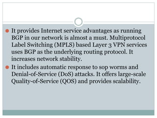 ⚫ It provides Internet service advantages as running
BGP in our network is almost a must. Multiprotocol
Label Switching (MPLS) based Layer 3 VPN services
uses BGP as the underlying routing protocol. It
increases network stability.
⚫ It includes automatic response to sop worms and
Denial-of-Service (DoS) attacks. It offers large-scale
Quality-of-Service (QOS) and provides scalability.
 