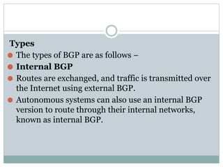 Types
⚫ The types of BGP are as follows −
⚫ Internal BGP
⚫ Routes are exchanged, and traffic is transmitted over
the Internet using external BGP.
⚫ Autonomous systems can also use an internal BGP
version to route through their internal networks,
known as internal BGP.
 