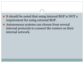 ⚫ It should be noted that using internal BGP is NOT a
requirement for using external BGP.
⚫ Autonomous systems can choose from several
internal protocols to connect the routers on their
internal network.
 