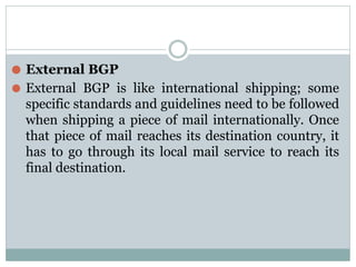 ⚫ External BGP
⚫ External BGP is like international shipping; some
specific standards and guidelines need to be followed
when shipping a piece of mail internationally. Once
that piece of mail reaches its destination country, it
has to go through its local mail service to reach its
final destination.
 