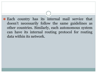 ⚫ Each country has its internal mail service that
doesn’t necessarily follow the same guidelines as
other countries. Similarly, each autonomous system
can have its internal routing protocol for routing
data within its network.
 