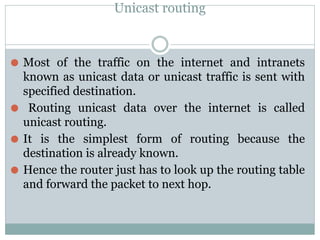 Unicast routing
⚫ Most of the traffic on the internet and intranets
known as unicast data or unicast traffic is sent with
specified destination.
⚫ Routing unicast data over the internet is called
unicast routing.
⚫ It is the simplest form of routing because the
destination is already known.
⚫ Hence the router just has to look up the routing table
and forward the packet to next hop.
 